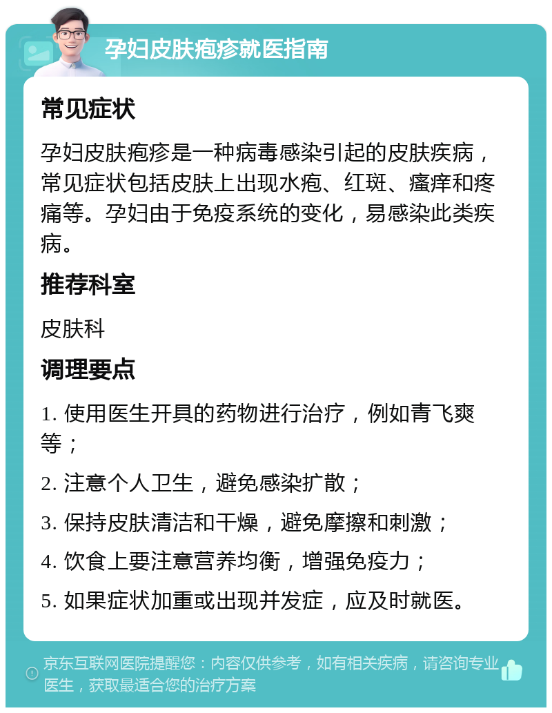 孕妇皮肤疱疹就医指南 常见症状 孕妇皮肤疱疹是一种病毒感染引起的皮肤疾病，常见症状包括皮肤上出现水疱、红斑、瘙痒和疼痛等。孕妇由于免疫系统的变化，易感染此类疾病。 推荐科室 皮肤科 调理要点 1. 使用医生开具的药物进行治疗，例如青飞爽等； 2. 注意个人卫生，避免感染扩散； 3. 保持皮肤清洁和干燥，避免摩擦和刺激； 4. 饮食上要注意营养均衡，增强免疫力； 5. 如果症状加重或出现并发症，应及时就医。