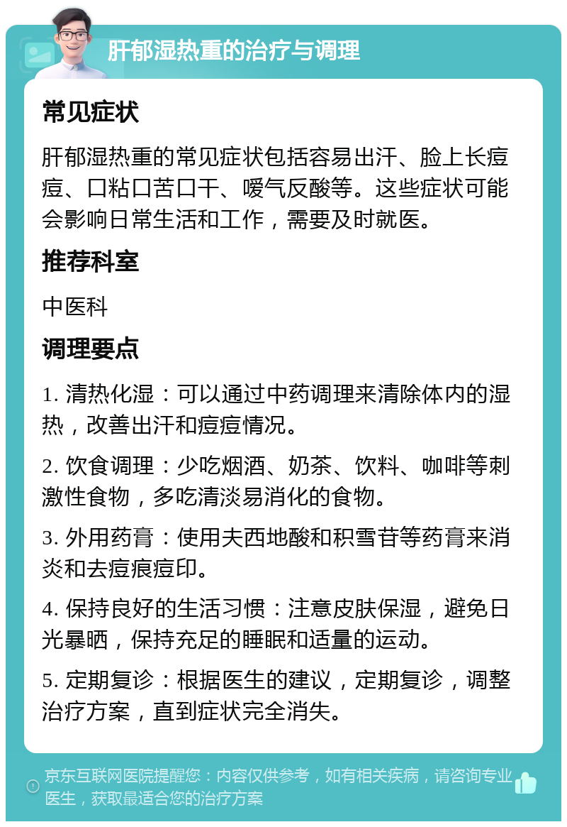 肝郁湿热重的治疗与调理 常见症状 肝郁湿热重的常见症状包括容易出汗、脸上长痘痘、口粘口苦口干、嗳气反酸等。这些症状可能会影响日常生活和工作，需要及时就医。 推荐科室 中医科 调理要点 1. 清热化湿：可以通过中药调理来清除体内的湿热，改善出汗和痘痘情况。 2. 饮食调理：少吃烟酒、奶茶、饮料、咖啡等刺激性食物，多吃清淡易消化的食物。 3. 外用药膏：使用夫西地酸和积雪苷等药膏来消炎和去痘痕痘印。 4. 保持良好的生活习惯：注意皮肤保湿，避免日光暴晒，保持充足的睡眠和适量的运动。 5. 定期复诊：根据医生的建议，定期复诊，调整治疗方案，直到症状完全消失。