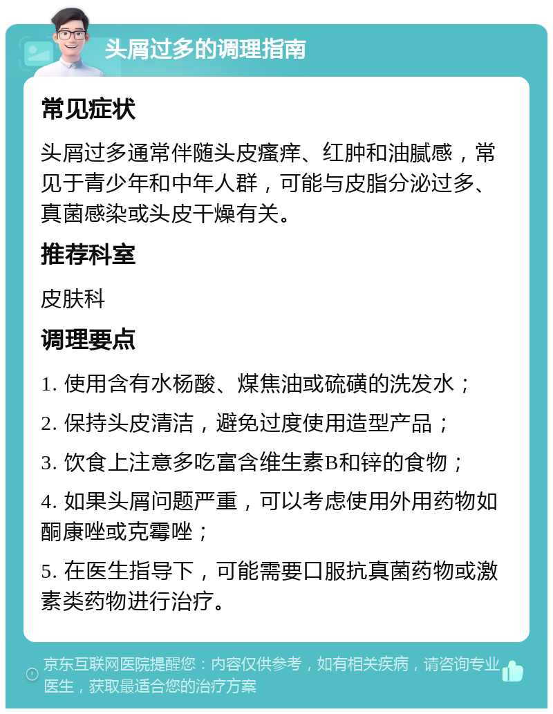 头屑过多的调理指南 常见症状 头屑过多通常伴随头皮瘙痒、红肿和油腻感，常见于青少年和中年人群，可能与皮脂分泌过多、真菌感染或头皮干燥有关。 推荐科室 皮肤科 调理要点 1. 使用含有水杨酸、煤焦油或硫磺的洗发水； 2. 保持头皮清洁，避免过度使用造型产品； 3. 饮食上注意多吃富含维生素B和锌的食物； 4. 如果头屑问题严重，可以考虑使用外用药物如酮康唑或克霉唑； 5. 在医生指导下，可能需要口服抗真菌药物或激素类药物进行治疗。