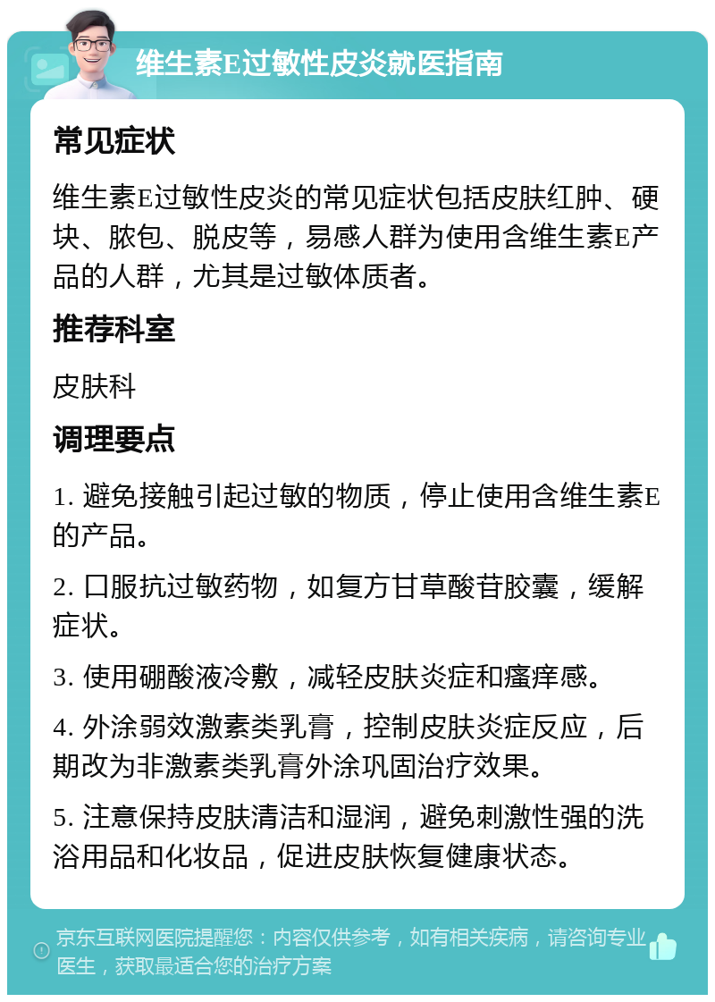 维生素E过敏性皮炎就医指南 常见症状 维生素E过敏性皮炎的常见症状包括皮肤红肿、硬块、脓包、脱皮等，易感人群为使用含维生素E产品的人群，尤其是过敏体质者。 推荐科室 皮肤科 调理要点 1. 避免接触引起过敏的物质，停止使用含维生素E的产品。 2. 口服抗过敏药物，如复方甘草酸苷胶囊，缓解症状。 3. 使用硼酸液冷敷，减轻皮肤炎症和瘙痒感。 4. 外涂弱效激素类乳膏，控制皮肤炎症反应，后期改为非激素类乳膏外涂巩固治疗效果。 5. 注意保持皮肤清洁和湿润，避免刺激性强的洗浴用品和化妆品，促进皮肤恢复健康状态。