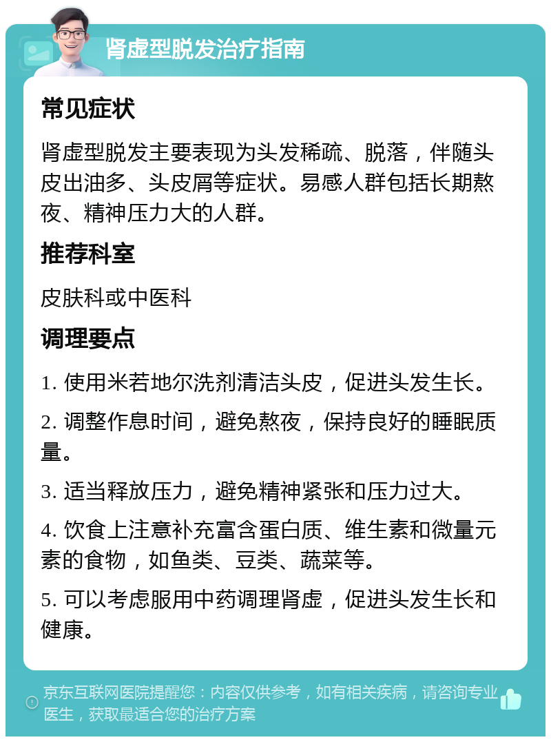 肾虚型脱发治疗指南 常见症状 肾虚型脱发主要表现为头发稀疏、脱落，伴随头皮出油多、头皮屑等症状。易感人群包括长期熬夜、精神压力大的人群。 推荐科室 皮肤科或中医科 调理要点 1. 使用米若地尔洗剂清洁头皮，促进头发生长。 2. 调整作息时间，避免熬夜，保持良好的睡眠质量。 3. 适当释放压力，避免精神紧张和压力过大。 4. 饮食上注意补充富含蛋白质、维生素和微量元素的食物，如鱼类、豆类、蔬菜等。 5. 可以考虑服用中药调理肾虚，促进头发生长和健康。