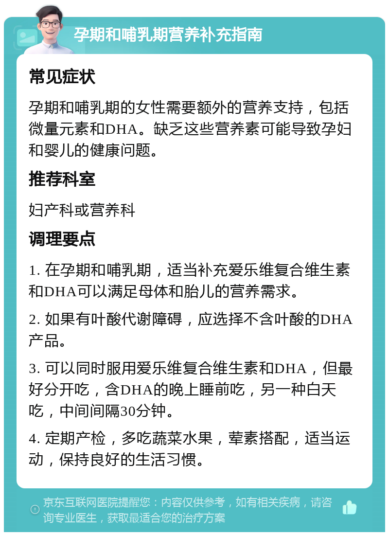 孕期和哺乳期营养补充指南 常见症状 孕期和哺乳期的女性需要额外的营养支持，包括微量元素和DHA。缺乏这些营养素可能导致孕妇和婴儿的健康问题。 推荐科室 妇产科或营养科 调理要点 1. 在孕期和哺乳期，适当补充爱乐维复合维生素和DHA可以满足母体和胎儿的营养需求。 2. 如果有叶酸代谢障碍，应选择不含叶酸的DHA产品。 3. 可以同时服用爱乐维复合维生素和DHA，但最好分开吃，含DHA的晚上睡前吃，另一种白天吃，中间间隔30分钟。 4. 定期产检，多吃蔬菜水果，荤素搭配，适当运动，保持良好的生活习惯。