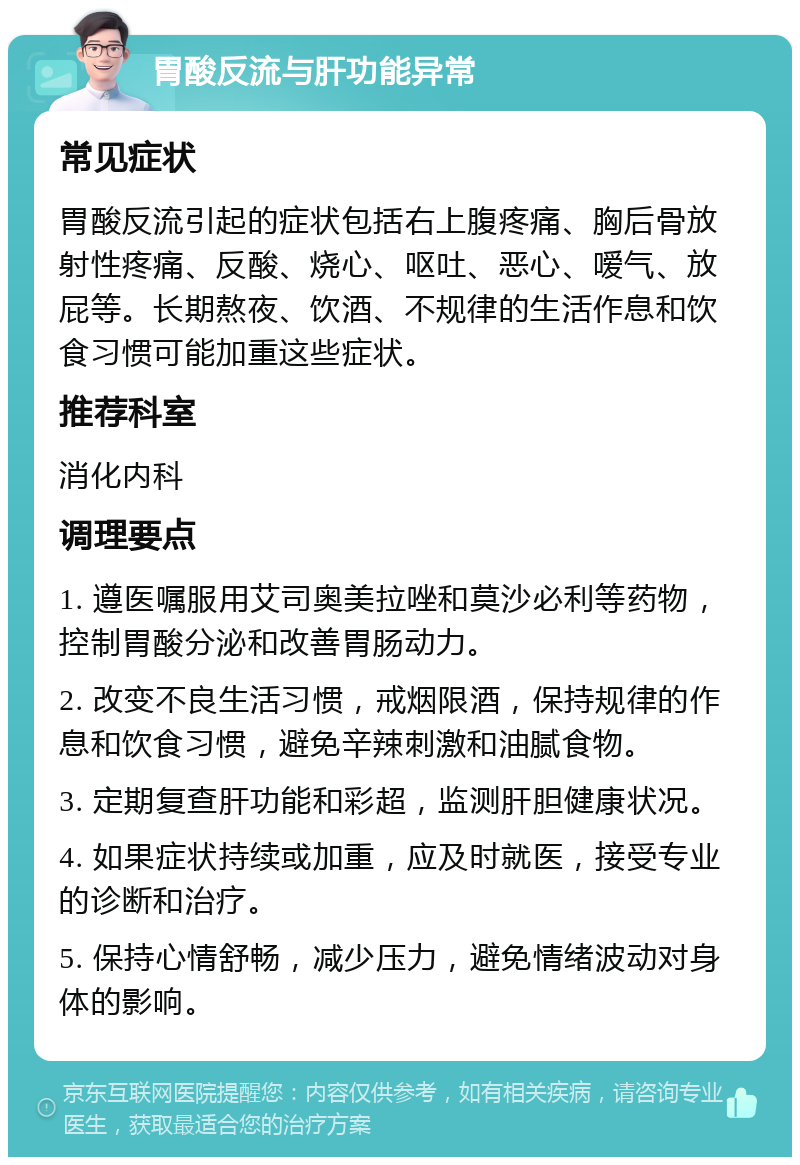 胃酸反流与肝功能异常 常见症状 胃酸反流引起的症状包括右上腹疼痛、胸后骨放射性疼痛、反酸、烧心、呕吐、恶心、嗳气、放屁等。长期熬夜、饮酒、不规律的生活作息和饮食习惯可能加重这些症状。 推荐科室 消化内科 调理要点 1. 遵医嘱服用艾司奥美拉唑和莫沙必利等药物，控制胃酸分泌和改善胃肠动力。 2. 改变不良生活习惯，戒烟限酒，保持规律的作息和饮食习惯，避免辛辣刺激和油腻食物。 3. 定期复查肝功能和彩超，监测肝胆健康状况。 4. 如果症状持续或加重，应及时就医，接受专业的诊断和治疗。 5. 保持心情舒畅，减少压力，避免情绪波动对身体的影响。