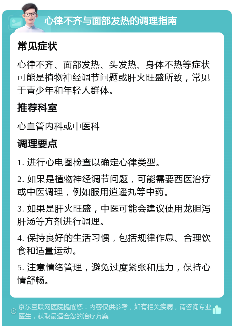 心律不齐与面部发热的调理指南 常见症状 心律不齐、面部发热、头发热、身体不热等症状可能是植物神经调节问题或肝火旺盛所致，常见于青少年和年轻人群体。 推荐科室 心血管内科或中医科 调理要点 1. 进行心电图检查以确定心律类型。 2. 如果是植物神经调节问题，可能需要西医治疗或中医调理，例如服用逍遥丸等中药。 3. 如果是肝火旺盛，中医可能会建议使用龙胆泻肝汤等方剂进行调理。 4. 保持良好的生活习惯，包括规律作息、合理饮食和适量运动。 5. 注意情绪管理，避免过度紧张和压力，保持心情舒畅。