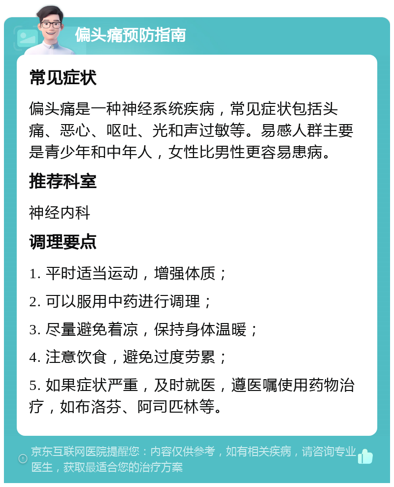 偏头痛预防指南 常见症状 偏头痛是一种神经系统疾病，常见症状包括头痛、恶心、呕吐、光和声过敏等。易感人群主要是青少年和中年人，女性比男性更容易患病。 推荐科室 神经内科 调理要点 1. 平时适当运动，增强体质； 2. 可以服用中药进行调理； 3. 尽量避免着凉，保持身体温暖； 4. 注意饮食，避免过度劳累； 5. 如果症状严重，及时就医，遵医嘱使用药物治疗，如布洛芬、阿司匹林等。