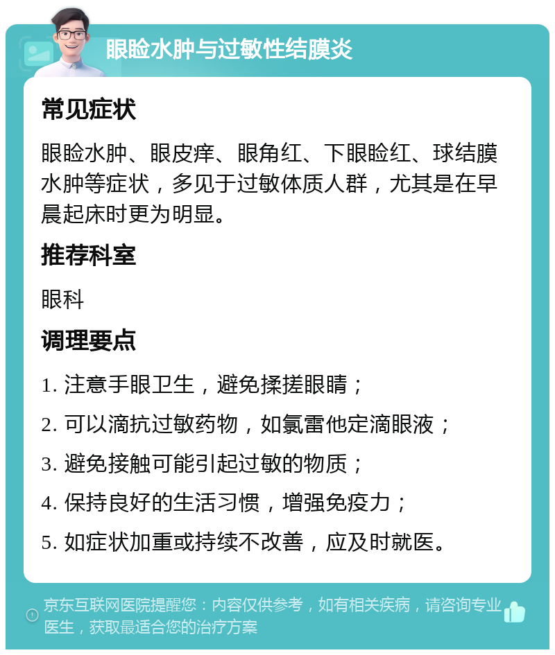 眼睑水肿与过敏性结膜炎 常见症状 眼睑水肿、眼皮痒、眼角红、下眼睑红、球结膜水肿等症状，多见于过敏体质人群，尤其是在早晨起床时更为明显。 推荐科室 眼科 调理要点 1. 注意手眼卫生，避免揉搓眼睛； 2. 可以滴抗过敏药物，如氯雷他定滴眼液； 3. 避免接触可能引起过敏的物质； 4. 保持良好的生活习惯，增强免疫力； 5. 如症状加重或持续不改善，应及时就医。