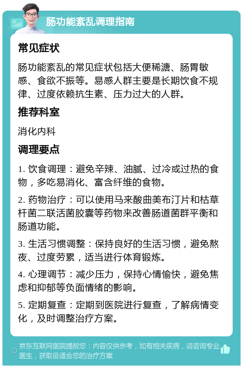 肠功能紊乱调理指南 常见症状 肠功能紊乱的常见症状包括大便稀溏、肠胃敏感、食欲不振等。易感人群主要是长期饮食不规律、过度依赖抗生素、压力过大的人群。 推荐科室 消化内科 调理要点 1. 饮食调理：避免辛辣、油腻、过冷或过热的食物，多吃易消化、富含纤维的食物。 2. 药物治疗：可以使用马来酸曲美布汀片和枯草杆菌二联活菌胶囊等药物来改善肠道菌群平衡和肠道功能。 3. 生活习惯调整：保持良好的生活习惯，避免熬夜、过度劳累，适当进行体育锻炼。 4. 心理调节：减少压力，保持心情愉快，避免焦虑和抑郁等负面情绪的影响。 5. 定期复查：定期到医院进行复查，了解病情变化，及时调整治疗方案。