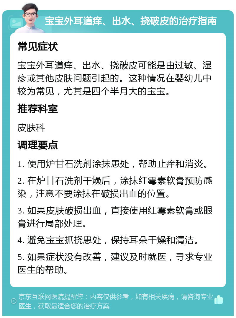 宝宝外耳道痒、出水、挠破皮的治疗指南 常见症状 宝宝外耳道痒、出水、挠破皮可能是由过敏、湿疹或其他皮肤问题引起的。这种情况在婴幼儿中较为常见，尤其是四个半月大的宝宝。 推荐科室 皮肤科 调理要点 1. 使用炉甘石洗剂涂抹患处，帮助止痒和消炎。 2. 在炉甘石洗剂干燥后，涂抹红霉素软膏预防感染，注意不要涂抹在破损出血的位置。 3. 如果皮肤破损出血，直接使用红霉素软膏或眼膏进行局部处理。 4. 避免宝宝抓挠患处，保持耳朵干燥和清洁。 5. 如果症状没有改善，建议及时就医，寻求专业医生的帮助。