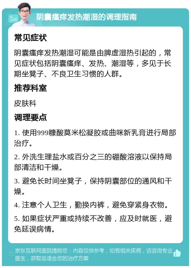 阴囊瘙痒发热潮湿的调理指南 常见症状 阴囊瘙痒发热潮湿可能是由脾虚湿热引起的，常见症状包括阴囊瘙痒、发热、潮湿等，多见于长期坐凳子、不良卫生习惯的人群。 推荐科室 皮肤科 调理要点 1. 使用999糠酸莫米松凝胶或曲咪新乳膏进行局部治疗。 2. 外洗生理盐水或百分之三的硼酸溶液以保持局部清洁和干燥。 3. 避免长时间坐凳子，保持阴囊部位的通风和干燥。 4. 注意个人卫生，勤换内裤，避免穿紧身衣物。 5. 如果症状严重或持续不改善，应及时就医，避免延误病情。