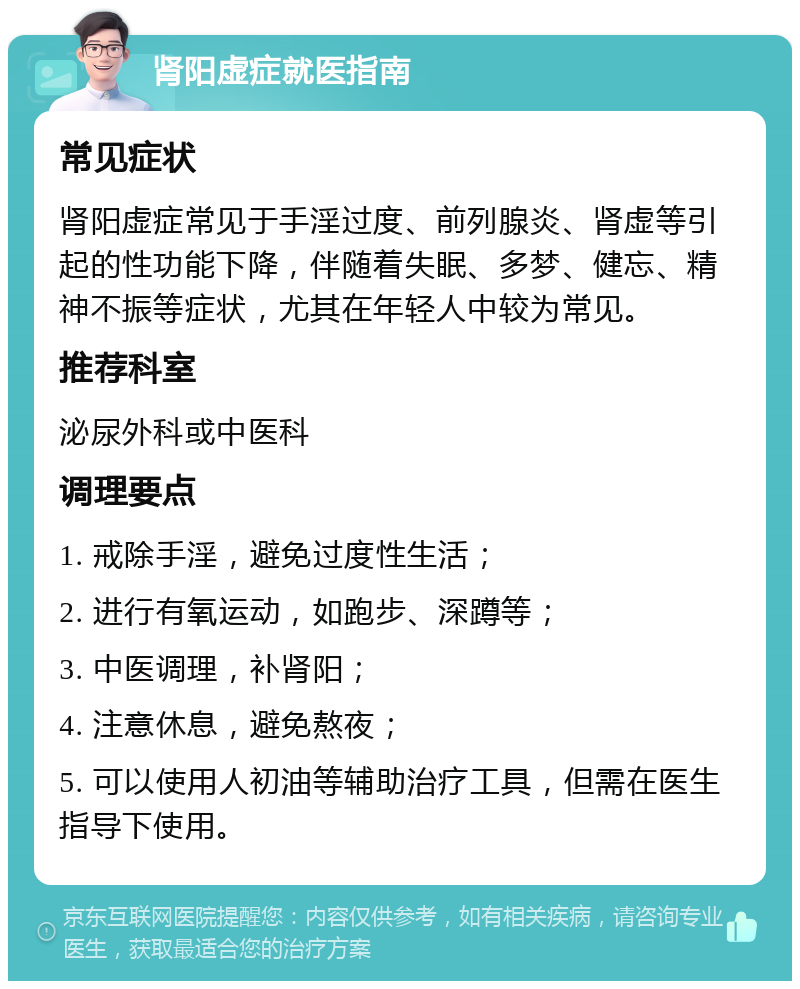 肾阳虚症就医指南 常见症状 肾阳虚症常见于手淫过度、前列腺炎、肾虚等引起的性功能下降，伴随着失眠、多梦、健忘、精神不振等症状，尤其在年轻人中较为常见。 推荐科室 泌尿外科或中医科 调理要点 1. 戒除手淫，避免过度性生活； 2. 进行有氧运动，如跑步、深蹲等； 3. 中医调理，补肾阳； 4. 注意休息，避免熬夜； 5. 可以使用人初油等辅助治疗工具，但需在医生指导下使用。