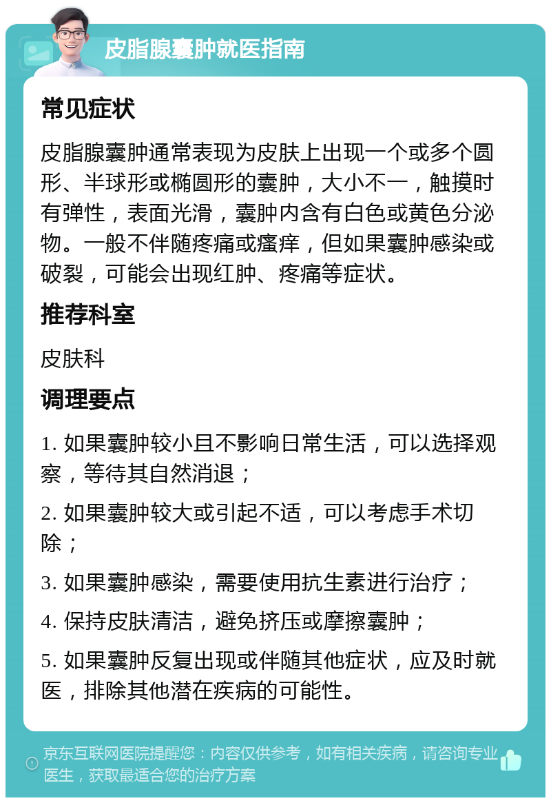 皮脂腺囊肿就医指南 常见症状 皮脂腺囊肿通常表现为皮肤上出现一个或多个圆形、半球形或椭圆形的囊肿，大小不一，触摸时有弹性，表面光滑，囊肿内含有白色或黄色分泌物。一般不伴随疼痛或瘙痒，但如果囊肿感染或破裂，可能会出现红肿、疼痛等症状。 推荐科室 皮肤科 调理要点 1. 如果囊肿较小且不影响日常生活，可以选择观察，等待其自然消退； 2. 如果囊肿较大或引起不适，可以考虑手术切除； 3. 如果囊肿感染，需要使用抗生素进行治疗； 4. 保持皮肤清洁，避免挤压或摩擦囊肿； 5. 如果囊肿反复出现或伴随其他症状，应及时就医，排除其他潜在疾病的可能性。