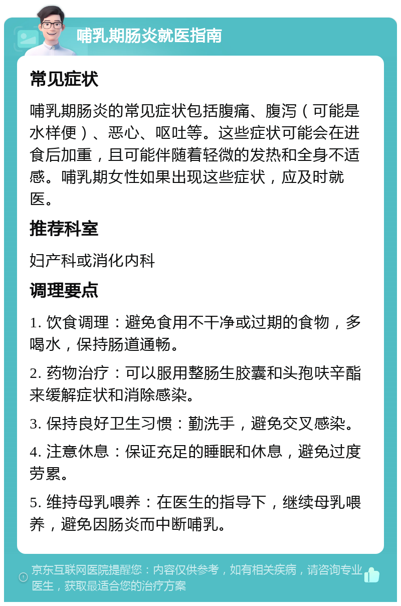 哺乳期肠炎就医指南 常见症状 哺乳期肠炎的常见症状包括腹痛、腹泻（可能是水样便）、恶心、呕吐等。这些症状可能会在进食后加重，且可能伴随着轻微的发热和全身不适感。哺乳期女性如果出现这些症状，应及时就医。 推荐科室 妇产科或消化内科 调理要点 1. 饮食调理：避免食用不干净或过期的食物，多喝水，保持肠道通畅。 2. 药物治疗：可以服用整肠生胶囊和头孢呋辛酯来缓解症状和消除感染。 3. 保持良好卫生习惯：勤洗手，避免交叉感染。 4. 注意休息：保证充足的睡眠和休息，避免过度劳累。 5. 维持母乳喂养：在医生的指导下，继续母乳喂养，避免因肠炎而中断哺乳。