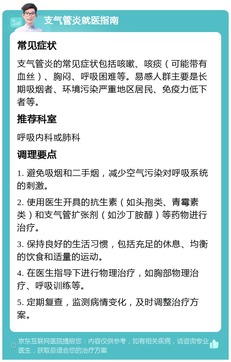 支气管炎就医指南 常见症状 支气管炎的常见症状包括咳嗽、咳痰（可能带有血丝）、胸闷、呼吸困难等。易感人群主要是长期吸烟者、环境污染严重地区居民、免疫力低下者等。 推荐科室 呼吸内科或肺科 调理要点 1. 避免吸烟和二手烟，减少空气污染对呼吸系统的刺激。 2. 使用医生开具的抗生素（如头孢类、青霉素类）和支气管扩张剂（如沙丁胺醇）等药物进行治疗。 3. 保持良好的生活习惯，包括充足的休息、均衡的饮食和适量的运动。 4. 在医生指导下进行物理治疗，如胸部物理治疗、呼吸训练等。 5. 定期复查，监测病情变化，及时调整治疗方案。