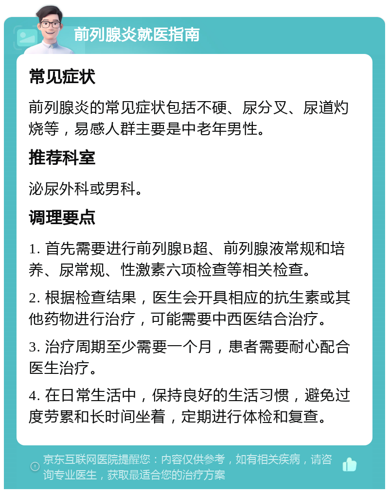 前列腺炎就医指南 常见症状 前列腺炎的常见症状包括不硬、尿分叉、尿道灼烧等，易感人群主要是中老年男性。 推荐科室 泌尿外科或男科。 调理要点 1. 首先需要进行前列腺B超、前列腺液常规和培养、尿常规、性激素六项检查等相关检查。 2. 根据检查结果，医生会开具相应的抗生素或其他药物进行治疗，可能需要中西医结合治疗。 3. 治疗周期至少需要一个月，患者需要耐心配合医生治疗。 4. 在日常生活中，保持良好的生活习惯，避免过度劳累和长时间坐着，定期进行体检和复查。