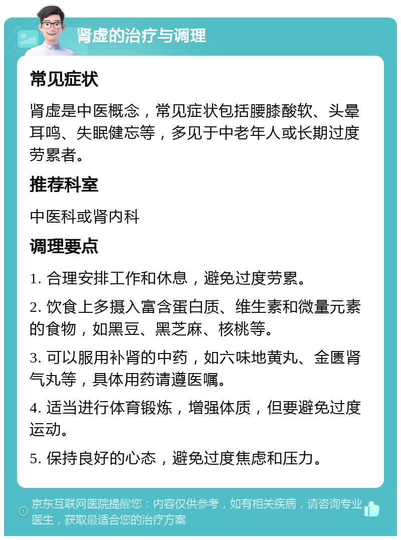 肾虚的治疗与调理 常见症状 肾虚是中医概念，常见症状包括腰膝酸软、头晕耳鸣、失眠健忘等，多见于中老年人或长期过度劳累者。 推荐科室 中医科或肾内科 调理要点 1. 合理安排工作和休息，避免过度劳累。 2. 饮食上多摄入富含蛋白质、维生素和微量元素的食物，如黑豆、黑芝麻、核桃等。 3. 可以服用补肾的中药，如六味地黄丸、金匮肾气丸等，具体用药请遵医嘱。 4. 适当进行体育锻炼，增强体质，但要避免过度运动。 5. 保持良好的心态，避免过度焦虑和压力。