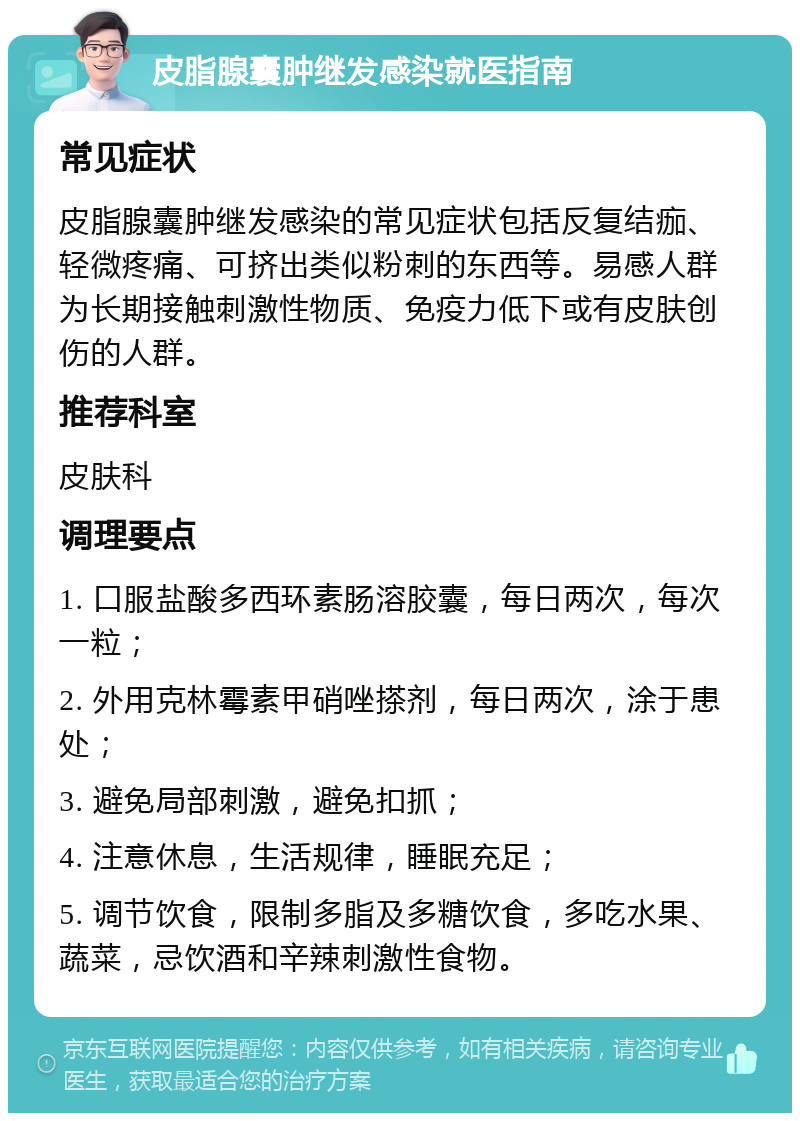 皮脂腺囊肿继发感染就医指南 常见症状 皮脂腺囊肿继发感染的常见症状包括反复结痂、轻微疼痛、可挤出类似粉刺的东西等。易感人群为长期接触刺激性物质、免疫力低下或有皮肤创伤的人群。 推荐科室 皮肤科 调理要点 1. 口服盐酸多西环素肠溶胶囊，每日两次，每次一粒； 2. 外用克林霉素甲硝唑搽剂，每日两次，涂于患处； 3. 避免局部刺激，避免扣抓； 4. 注意休息，生活规律，睡眠充足； 5. 调节饮食，限制多脂及多糖饮食，多吃水果、蔬菜，忌饮酒和辛辣刺激性食物。