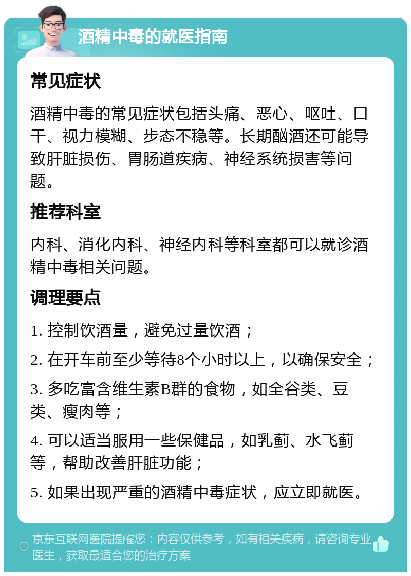 酒精中毒的就医指南 常见症状 酒精中毒的常见症状包括头痛、恶心、呕吐、口干、视力模糊、步态不稳等。长期酗酒还可能导致肝脏损伤、胃肠道疾病、神经系统损害等问题。 推荐科室 内科、消化内科、神经内科等科室都可以就诊酒精中毒相关问题。 调理要点 1. 控制饮酒量，避免过量饮酒； 2. 在开车前至少等待8个小时以上，以确保安全； 3. 多吃富含维生素B群的食物，如全谷类、豆类、瘦肉等； 4. 可以适当服用一些保健品，如乳蓟、水飞蓟等，帮助改善肝脏功能； 5. 如果出现严重的酒精中毒症状，应立即就医。