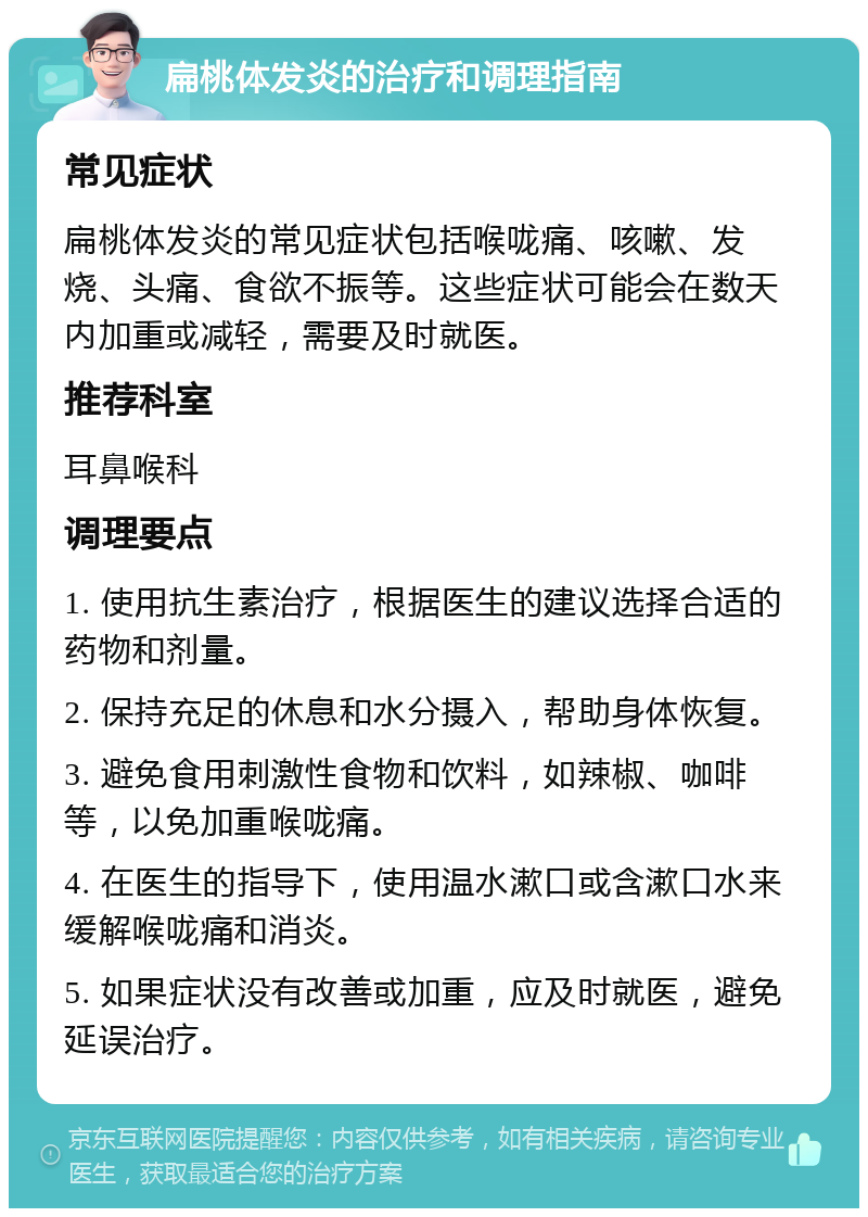 扁桃体发炎的治疗和调理指南 常见症状 扁桃体发炎的常见症状包括喉咙痛、咳嗽、发烧、头痛、食欲不振等。这些症状可能会在数天内加重或减轻，需要及时就医。 推荐科室 耳鼻喉科 调理要点 1. 使用抗生素治疗，根据医生的建议选择合适的药物和剂量。 2. 保持充足的休息和水分摄入，帮助身体恢复。 3. 避免食用刺激性食物和饮料，如辣椒、咖啡等，以免加重喉咙痛。 4. 在医生的指导下，使用温水漱口或含漱口水来缓解喉咙痛和消炎。 5. 如果症状没有改善或加重，应及时就医，避免延误治疗。