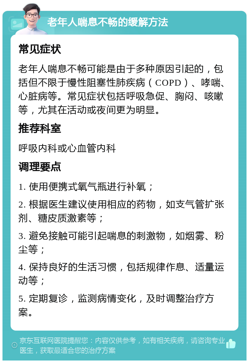 老年人喘息不畅的缓解方法 常见症状 老年人喘息不畅可能是由于多种原因引起的，包括但不限于慢性阻塞性肺疾病（COPD）、哮喘、心脏病等。常见症状包括呼吸急促、胸闷、咳嗽等，尤其在活动或夜间更为明显。 推荐科室 呼吸内科或心血管内科 调理要点 1. 使用便携式氧气瓶进行补氧； 2. 根据医生建议使用相应的药物，如支气管扩张剂、糖皮质激素等； 3. 避免接触可能引起喘息的刺激物，如烟雾、粉尘等； 4. 保持良好的生活习惯，包括规律作息、适量运动等； 5. 定期复诊，监测病情变化，及时调整治疗方案。