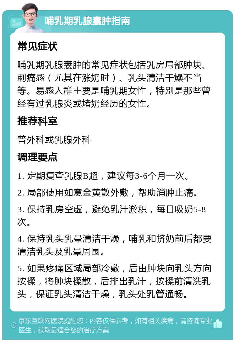 哺乳期乳腺囊肿指南 常见症状 哺乳期乳腺囊肿的常见症状包括乳房局部肿块、刺痛感（尤其在涨奶时）、乳头清洁干燥不当等。易感人群主要是哺乳期女性，特别是那些曾经有过乳腺炎或堵奶经历的女性。 推荐科室 普外科或乳腺外科 调理要点 1. 定期复查乳腺B超，建议每3-6个月一次。 2. 局部使用如意金黄散外敷，帮助消肿止痛。 3. 保持乳房空虚，避免乳汁淤积，每日吸奶5-8次。 4. 保持乳头乳晕清洁干燥，哺乳和挤奶前后都要清洁乳头及乳晕周围。 5. 如果疼痛区域局部冷敷，后由肿块向乳头方向按揉，将肿块揉散，后排出乳汁，按揉前清洗乳头，保证乳头清洁干燥，乳头处乳管通畅。