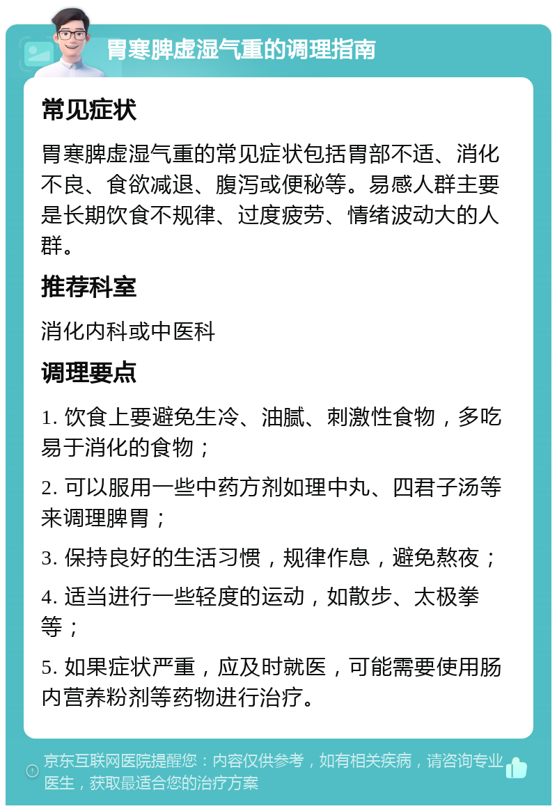 胃寒脾虚湿气重的调理指南 常见症状 胃寒脾虚湿气重的常见症状包括胃部不适、消化不良、食欲减退、腹泻或便秘等。易感人群主要是长期饮食不规律、过度疲劳、情绪波动大的人群。 推荐科室 消化内科或中医科 调理要点 1. 饮食上要避免生冷、油腻、刺激性食物，多吃易于消化的食物； 2. 可以服用一些中药方剂如理中丸、四君子汤等来调理脾胃； 3. 保持良好的生活习惯，规律作息，避免熬夜； 4. 适当进行一些轻度的运动，如散步、太极拳等； 5. 如果症状严重，应及时就医，可能需要使用肠内营养粉剂等药物进行治疗。