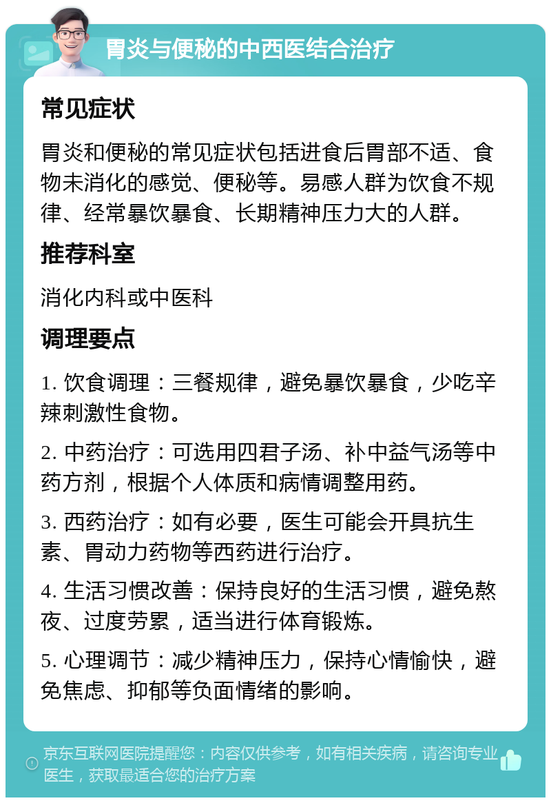 胃炎与便秘的中西医结合治疗 常见症状 胃炎和便秘的常见症状包括进食后胃部不适、食物未消化的感觉、便秘等。易感人群为饮食不规律、经常暴饮暴食、长期精神压力大的人群。 推荐科室 消化内科或中医科 调理要点 1. 饮食调理：三餐规律，避免暴饮暴食，少吃辛辣刺激性食物。 2. 中药治疗：可选用四君子汤、补中益气汤等中药方剂，根据个人体质和病情调整用药。 3. 西药治疗：如有必要，医生可能会开具抗生素、胃动力药物等西药进行治疗。 4. 生活习惯改善：保持良好的生活习惯，避免熬夜、过度劳累，适当进行体育锻炼。 5. 心理调节：减少精神压力，保持心情愉快，避免焦虑、抑郁等负面情绪的影响。