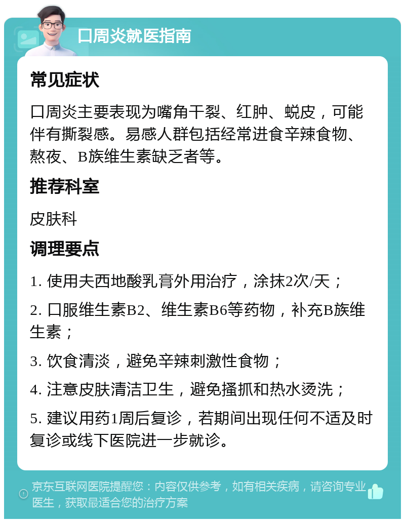 口周炎就医指南 常见症状 口周炎主要表现为嘴角干裂、红肿、蜕皮，可能伴有撕裂感。易感人群包括经常进食辛辣食物、熬夜、B族维生素缺乏者等。 推荐科室 皮肤科 调理要点 1. 使用夫西地酸乳膏外用治疗，涂抹2次/天； 2. 口服维生素B2、维生素B6等药物，补充B族维生素； 3. 饮食清淡，避免辛辣刺激性食物； 4. 注意皮肤清洁卫生，避免搔抓和热水烫洗； 5. 建议用药1周后复诊，若期间出现任何不适及时复诊或线下医院进一步就诊。