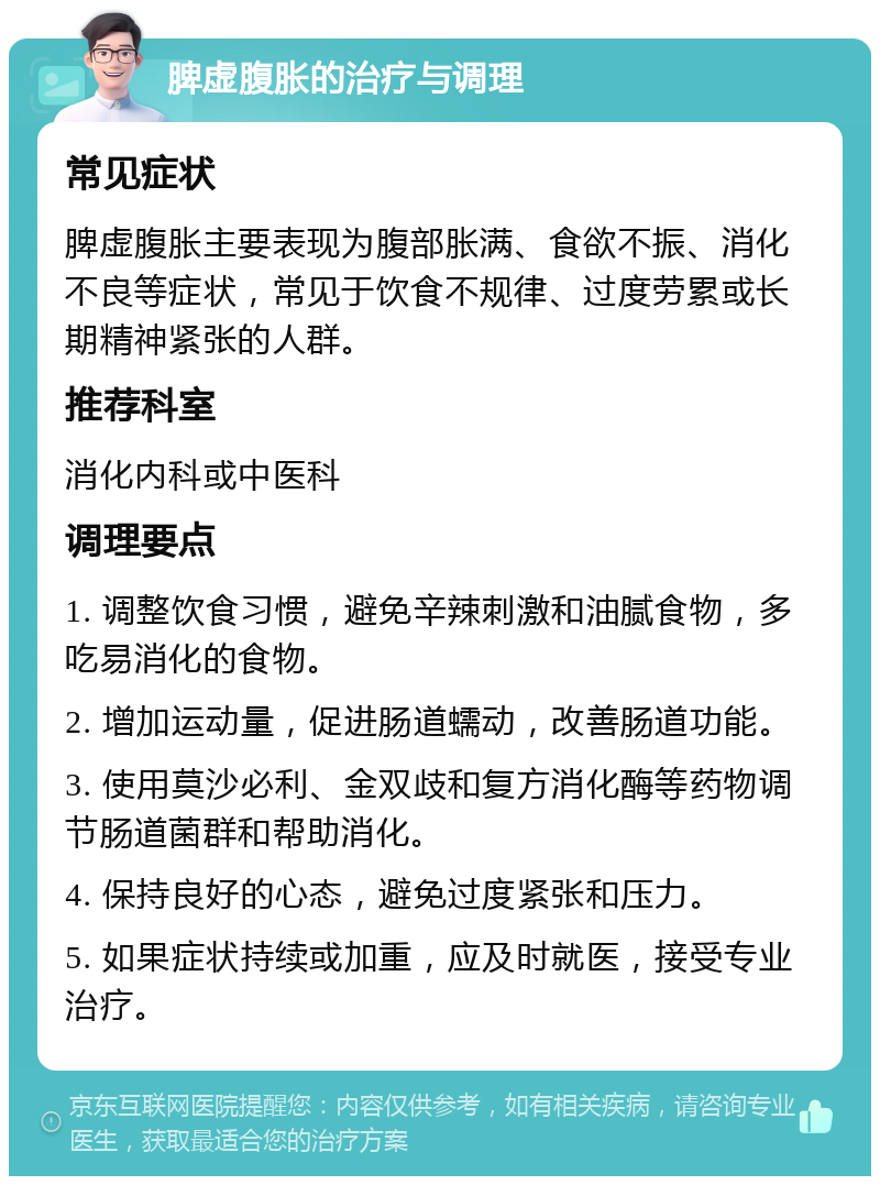 脾虚腹胀的治疗与调理 常见症状 脾虚腹胀主要表现为腹部胀满、食欲不振、消化不良等症状，常见于饮食不规律、过度劳累或长期精神紧张的人群。 推荐科室 消化内科或中医科 调理要点 1. 调整饮食习惯，避免辛辣刺激和油腻食物，多吃易消化的食物。 2. 增加运动量，促进肠道蠕动，改善肠道功能。 3. 使用莫沙必利、金双歧和复方消化酶等药物调节肠道菌群和帮助消化。 4. 保持良好的心态，避免过度紧张和压力。 5. 如果症状持续或加重，应及时就医，接受专业治疗。