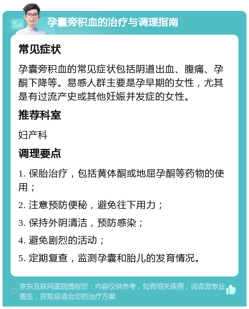 孕囊旁积血的治疗与调理指南 常见症状 孕囊旁积血的常见症状包括阴道出血、腹痛、孕酮下降等。易感人群主要是孕早期的女性，尤其是有过流产史或其他妊娠并发症的女性。 推荐科室 妇产科 调理要点 1. 保胎治疗，包括黄体酮或地屈孕酮等药物的使用； 2. 注意预防便秘，避免往下用力； 3. 保持外阴清洁，预防感染； 4. 避免剧烈的活动； 5. 定期复查，监测孕囊和胎儿的发育情况。