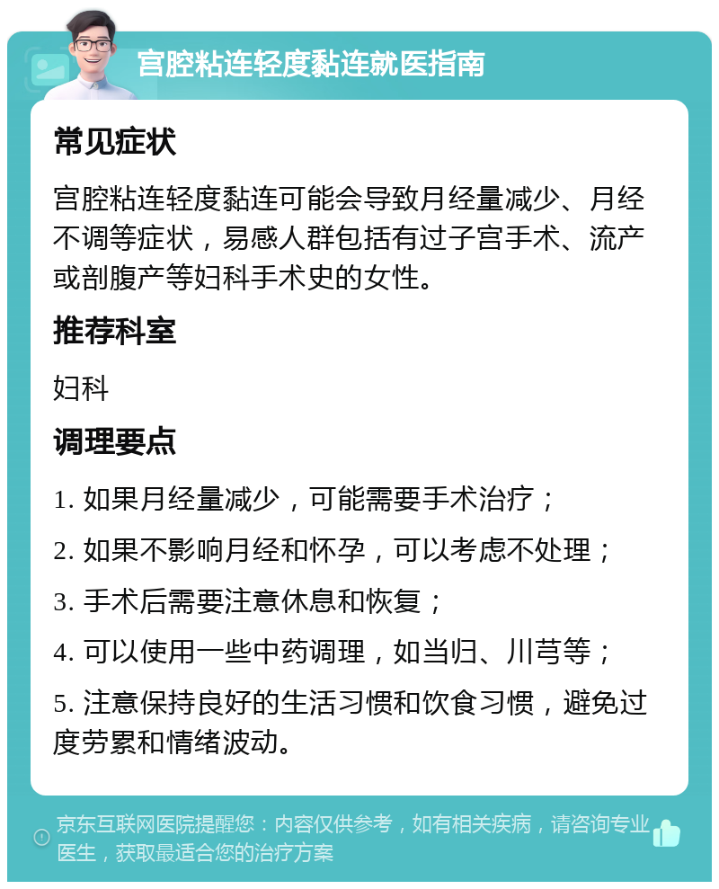 宫腔粘连轻度黏连就医指南 常见症状 宫腔粘连轻度黏连可能会导致月经量减少、月经不调等症状，易感人群包括有过子宫手术、流产或剖腹产等妇科手术史的女性。 推荐科室 妇科 调理要点 1. 如果月经量减少，可能需要手术治疗； 2. 如果不影响月经和怀孕，可以考虑不处理； 3. 手术后需要注意休息和恢复； 4. 可以使用一些中药调理，如当归、川芎等； 5. 注意保持良好的生活习惯和饮食习惯，避免过度劳累和情绪波动。