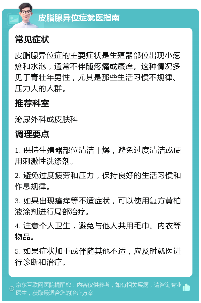 皮脂腺异位症就医指南 常见症状 皮脂腺异位症的主要症状是生殖器部位出现小疙瘩和水泡，通常不伴随疼痛或瘙痒。这种情况多见于青壮年男性，尤其是那些生活习惯不规律、压力大的人群。 推荐科室 泌尿外科或皮肤科 调理要点 1. 保持生殖器部位清洁干燥，避免过度清洁或使用刺激性洗涤剂。 2. 避免过度疲劳和压力，保持良好的生活习惯和作息规律。 3. 如果出现瘙痒等不适症状，可以使用复方黄柏液涂剂进行局部治疗。 4. 注意个人卫生，避免与他人共用毛巾、内衣等物品。 5. 如果症状加重或伴随其他不适，应及时就医进行诊断和治疗。