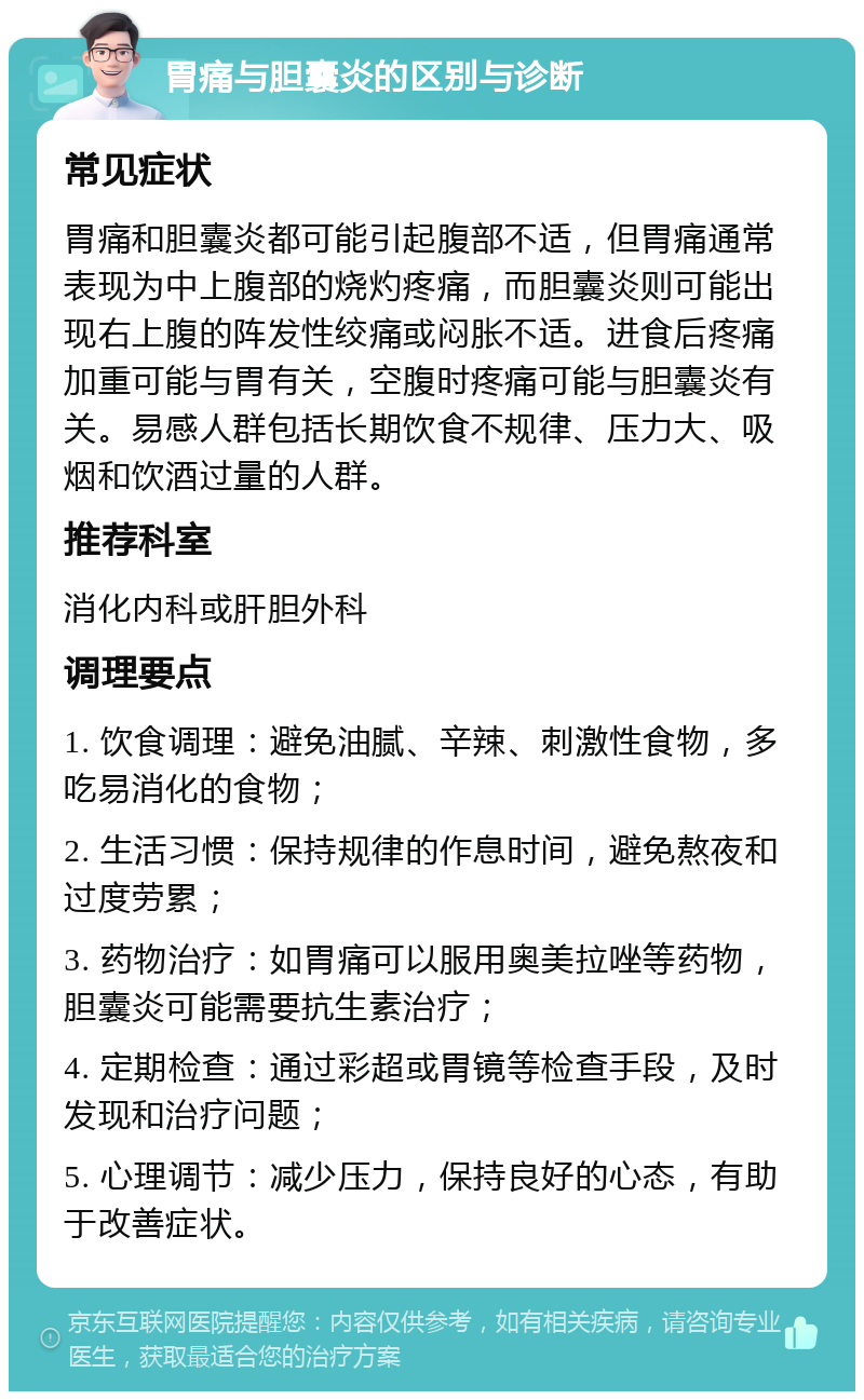 胃痛与胆囊炎的区别与诊断 常见症状 胃痛和胆囊炎都可能引起腹部不适，但胃痛通常表现为中上腹部的烧灼疼痛，而胆囊炎则可能出现右上腹的阵发性绞痛或闷胀不适。进食后疼痛加重可能与胃有关，空腹时疼痛可能与胆囊炎有关。易感人群包括长期饮食不规律、压力大、吸烟和饮酒过量的人群。 推荐科室 消化内科或肝胆外科 调理要点 1. 饮食调理：避免油腻、辛辣、刺激性食物，多吃易消化的食物； 2. 生活习惯：保持规律的作息时间，避免熬夜和过度劳累； 3. 药物治疗：如胃痛可以服用奥美拉唑等药物，胆囊炎可能需要抗生素治疗； 4. 定期检查：通过彩超或胃镜等检查手段，及时发现和治疗问题； 5. 心理调节：减少压力，保持良好的心态，有助于改善症状。