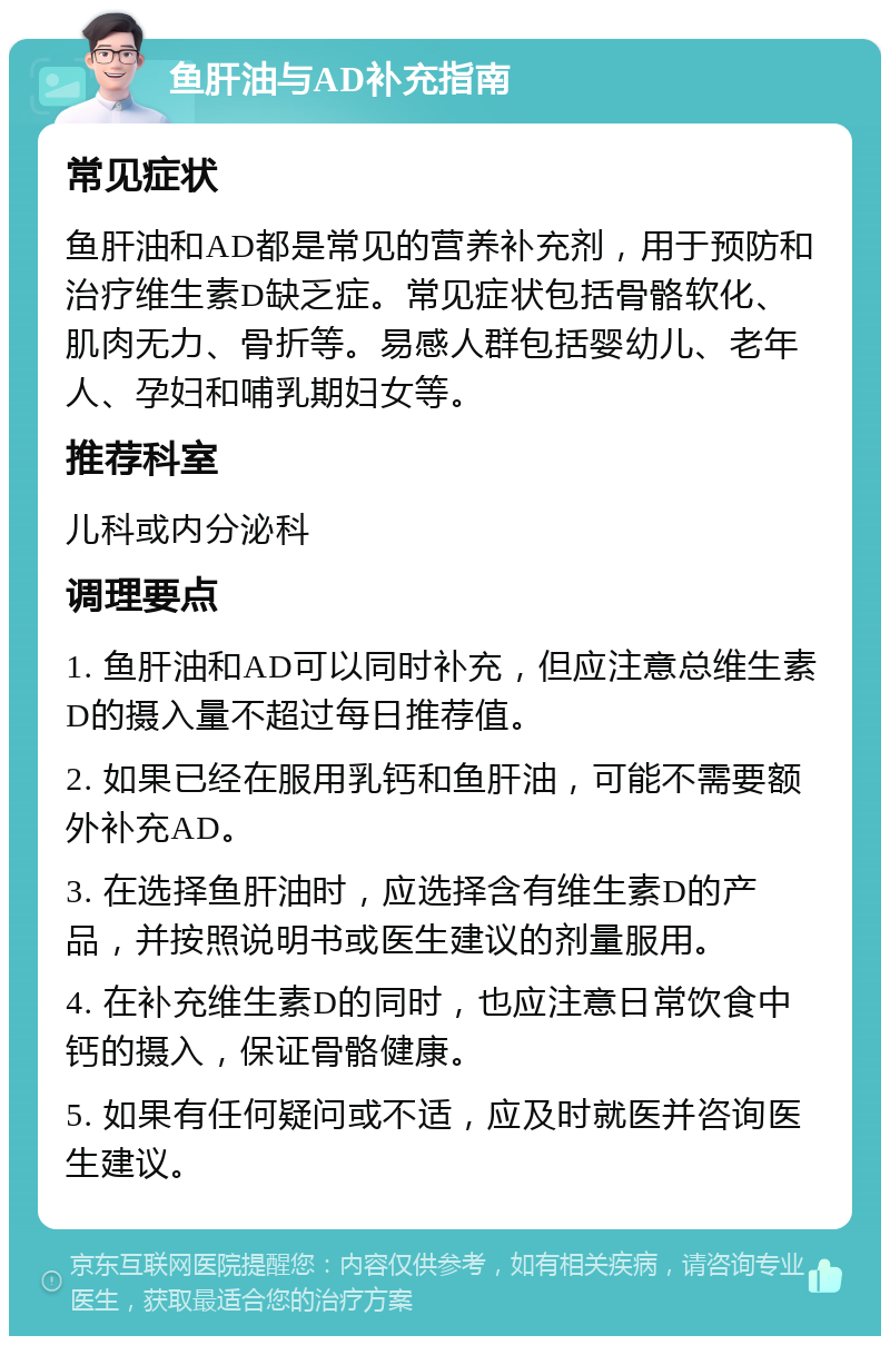 鱼肝油与AD补充指南 常见症状 鱼肝油和AD都是常见的营养补充剂，用于预防和治疗维生素D缺乏症。常见症状包括骨骼软化、肌肉无力、骨折等。易感人群包括婴幼儿、老年人、孕妇和哺乳期妇女等。 推荐科室 儿科或内分泌科 调理要点 1. 鱼肝油和AD可以同时补充，但应注意总维生素D的摄入量不超过每日推荐值。 2. 如果已经在服用乳钙和鱼肝油，可能不需要额外补充AD。 3. 在选择鱼肝油时，应选择含有维生素D的产品，并按照说明书或医生建议的剂量服用。 4. 在补充维生素D的同时，也应注意日常饮食中钙的摄入，保证骨骼健康。 5. 如果有任何疑问或不适，应及时就医并咨询医生建议。