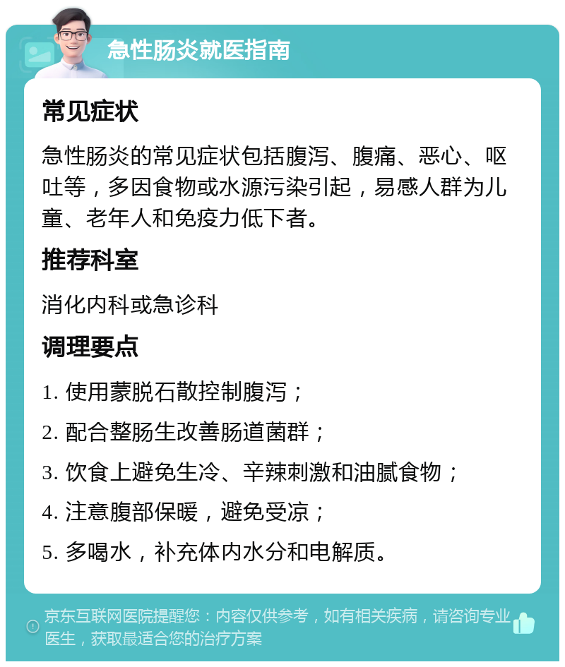 急性肠炎就医指南 常见症状 急性肠炎的常见症状包括腹泻、腹痛、恶心、呕吐等，多因食物或水源污染引起，易感人群为儿童、老年人和免疫力低下者。 推荐科室 消化内科或急诊科 调理要点 1. 使用蒙脱石散控制腹泻； 2. 配合整肠生改善肠道菌群； 3. 饮食上避免生冷、辛辣刺激和油腻食物； 4. 注意腹部保暖，避免受凉； 5. 多喝水，补充体内水分和电解质。