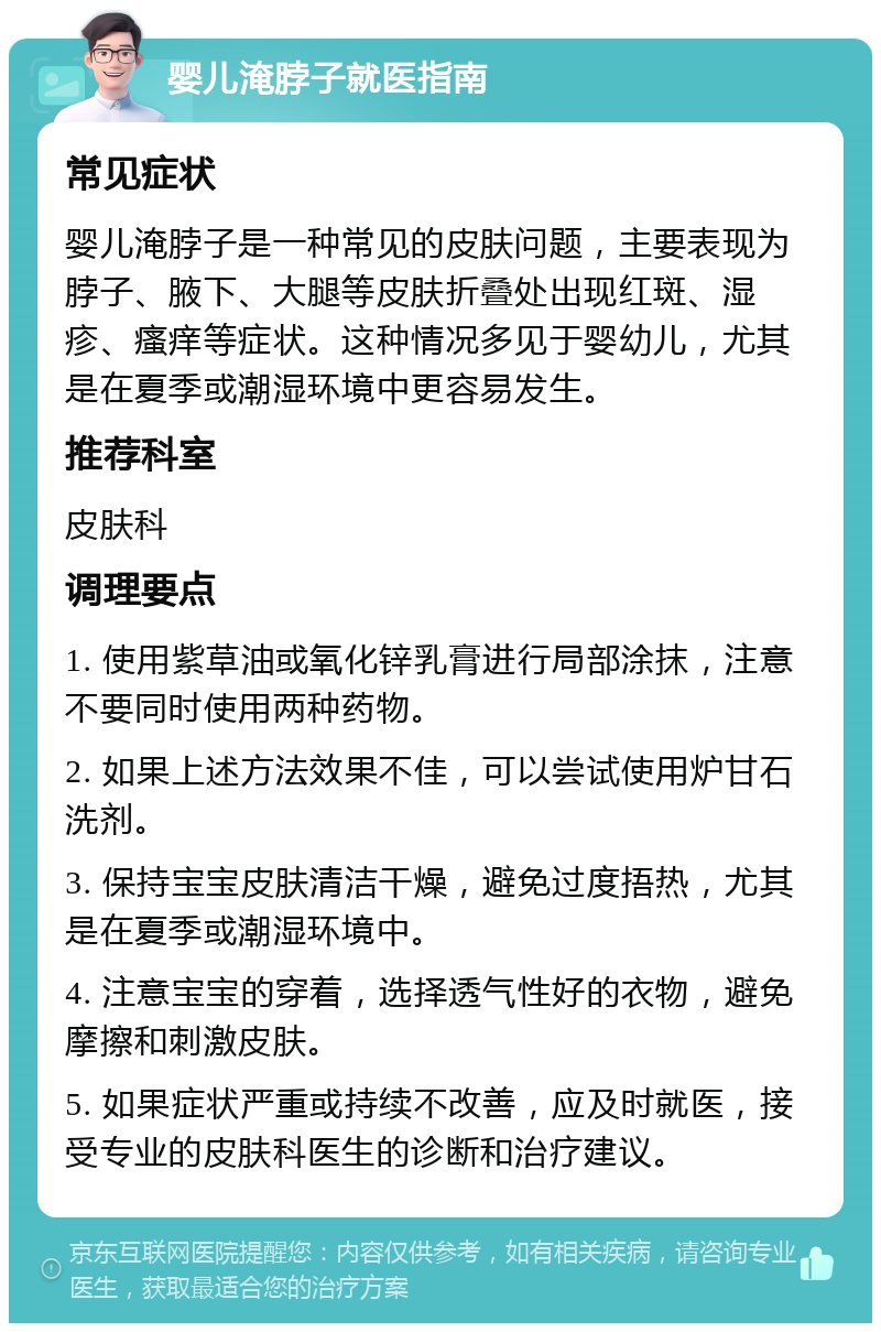 婴儿淹脖子就医指南 常见症状 婴儿淹脖子是一种常见的皮肤问题，主要表现为脖子、腋下、大腿等皮肤折叠处出现红斑、湿疹、瘙痒等症状。这种情况多见于婴幼儿，尤其是在夏季或潮湿环境中更容易发生。 推荐科室 皮肤科 调理要点 1. 使用紫草油或氧化锌乳膏进行局部涂抹，注意不要同时使用两种药物。 2. 如果上述方法效果不佳，可以尝试使用炉甘石洗剂。 3. 保持宝宝皮肤清洁干燥，避免过度捂热，尤其是在夏季或潮湿环境中。 4. 注意宝宝的穿着，选择透气性好的衣物，避免摩擦和刺激皮肤。 5. 如果症状严重或持续不改善，应及时就医，接受专业的皮肤科医生的诊断和治疗建议。