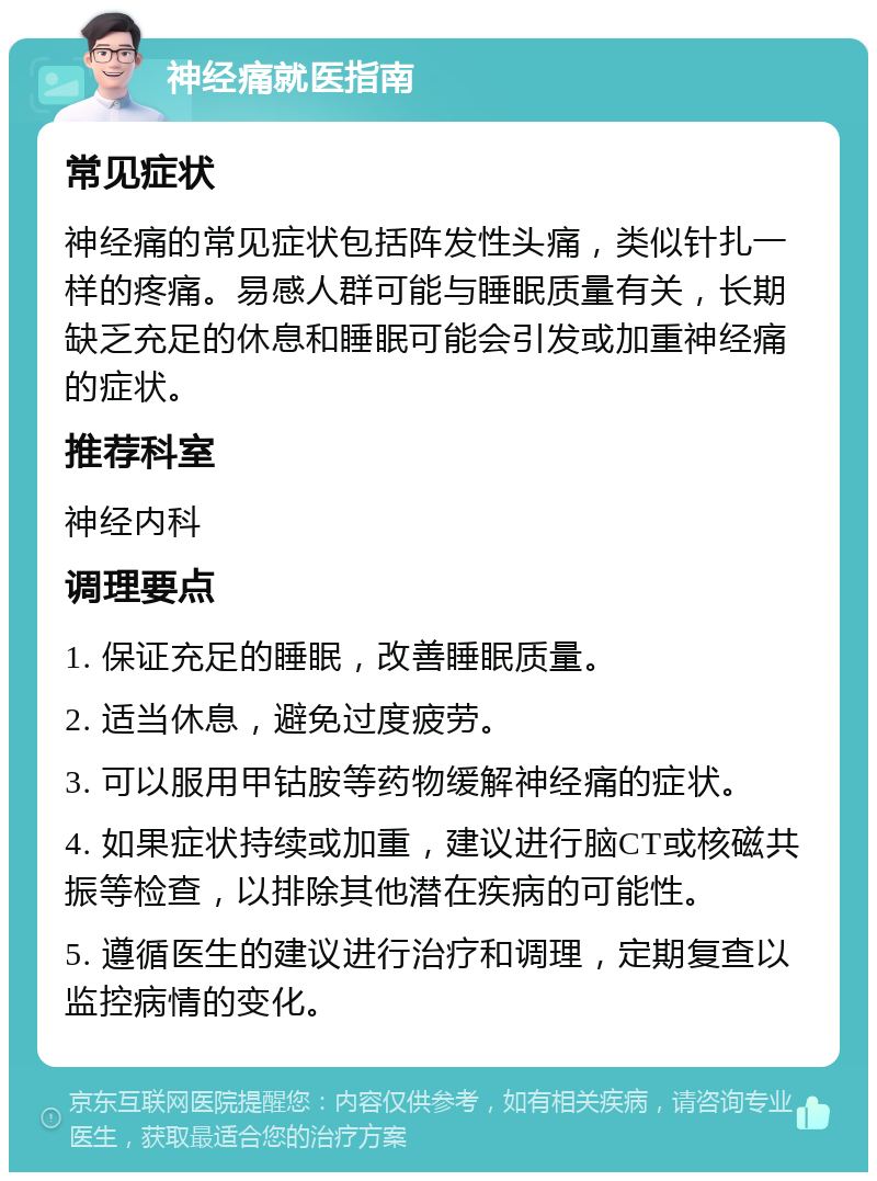 神经痛就医指南 常见症状 神经痛的常见症状包括阵发性头痛，类似针扎一样的疼痛。易感人群可能与睡眠质量有关，长期缺乏充足的休息和睡眠可能会引发或加重神经痛的症状。 推荐科室 神经内科 调理要点 1. 保证充足的睡眠，改善睡眠质量。 2. 适当休息，避免过度疲劳。 3. 可以服用甲钴胺等药物缓解神经痛的症状。 4. 如果症状持续或加重，建议进行脑CT或核磁共振等检查，以排除其他潜在疾病的可能性。 5. 遵循医生的建议进行治疗和调理，定期复查以监控病情的变化。