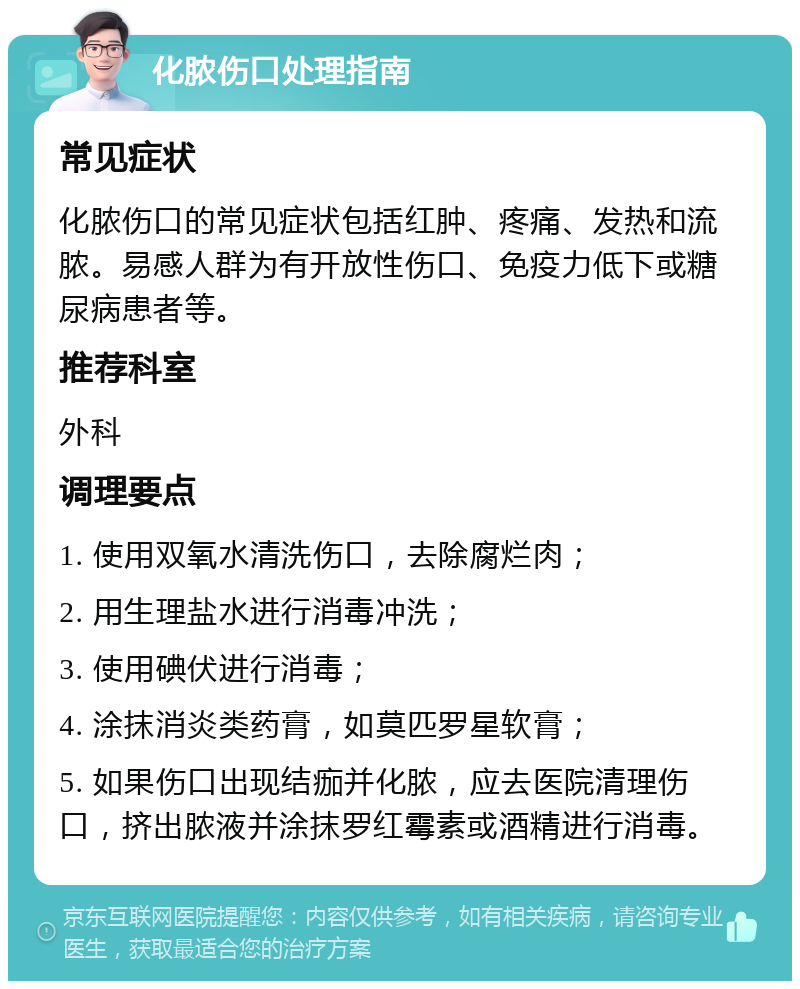 化脓伤口处理指南 常见症状 化脓伤口的常见症状包括红肿、疼痛、发热和流脓。易感人群为有开放性伤口、免疫力低下或糖尿病患者等。 推荐科室 外科 调理要点 1. 使用双氧水清洗伤口，去除腐烂肉； 2. 用生理盐水进行消毒冲洗； 3. 使用碘伏进行消毒； 4. 涂抹消炎类药膏，如莫匹罗星软膏； 5. 如果伤口出现结痂并化脓，应去医院清理伤口，挤出脓液并涂抹罗红霉素或酒精进行消毒。