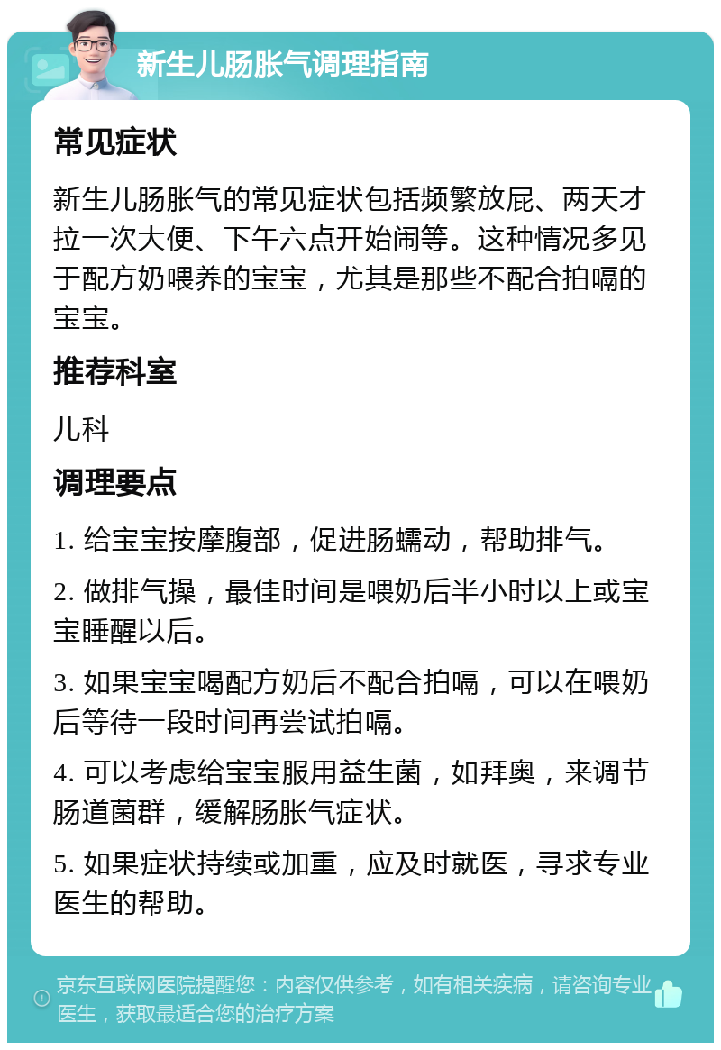 新生儿肠胀气调理指南 常见症状 新生儿肠胀气的常见症状包括频繁放屁、两天才拉一次大便、下午六点开始闹等。这种情况多见于配方奶喂养的宝宝，尤其是那些不配合拍嗝的宝宝。 推荐科室 儿科 调理要点 1. 给宝宝按摩腹部，促进肠蠕动，帮助排气。 2. 做排气操，最佳时间是喂奶后半小时以上或宝宝睡醒以后。 3. 如果宝宝喝配方奶后不配合拍嗝，可以在喂奶后等待一段时间再尝试拍嗝。 4. 可以考虑给宝宝服用益生菌，如拜奥，来调节肠道菌群，缓解肠胀气症状。 5. 如果症状持续或加重，应及时就医，寻求专业医生的帮助。