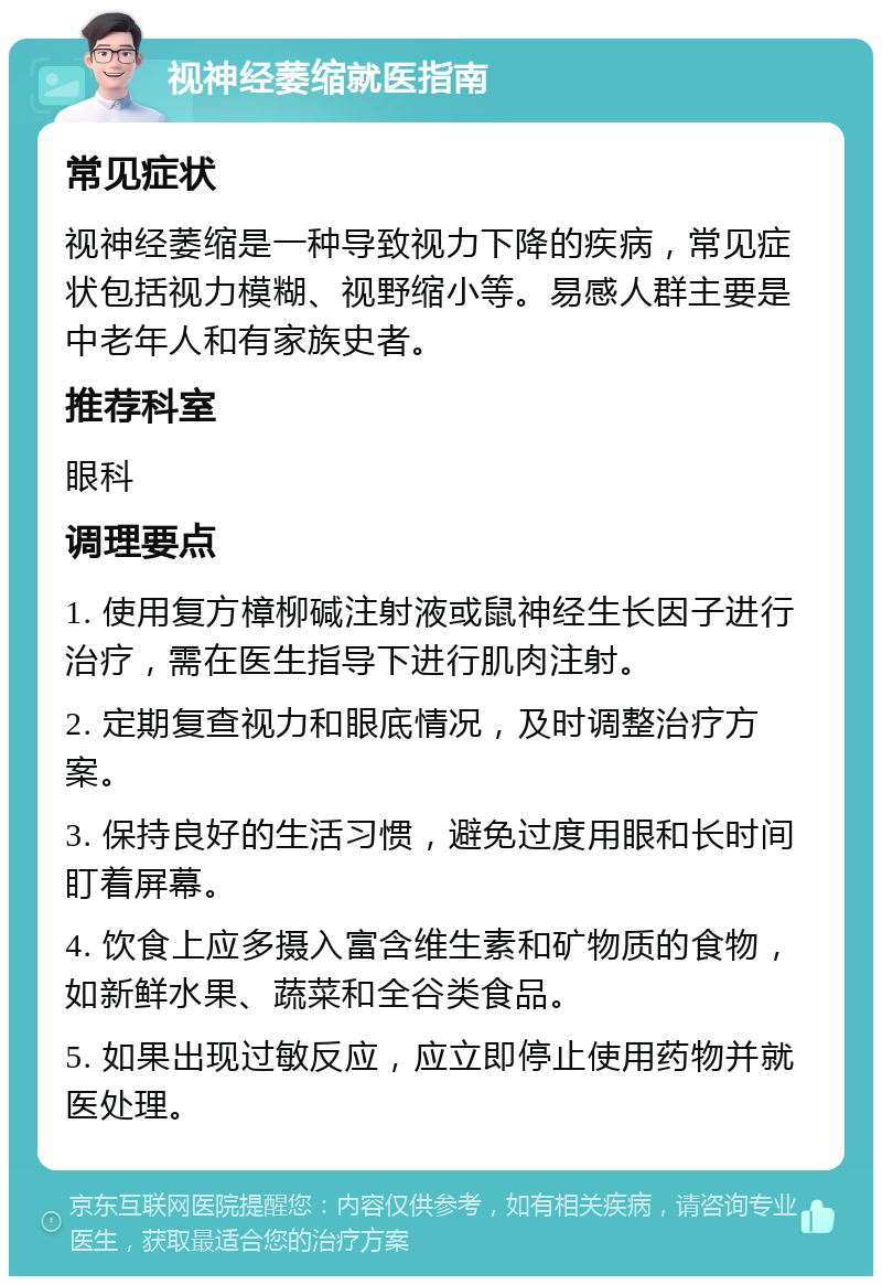 视神经萎缩就医指南 常见症状 视神经萎缩是一种导致视力下降的疾病，常见症状包括视力模糊、视野缩小等。易感人群主要是中老年人和有家族史者。 推荐科室 眼科 调理要点 1. 使用复方樟柳碱注射液或鼠神经生长因子进行治疗，需在医生指导下进行肌肉注射。 2. 定期复查视力和眼底情况，及时调整治疗方案。 3. 保持良好的生活习惯，避免过度用眼和长时间盯着屏幕。 4. 饮食上应多摄入富含维生素和矿物质的食物，如新鲜水果、蔬菜和全谷类食品。 5. 如果出现过敏反应，应立即停止使用药物并就医处理。