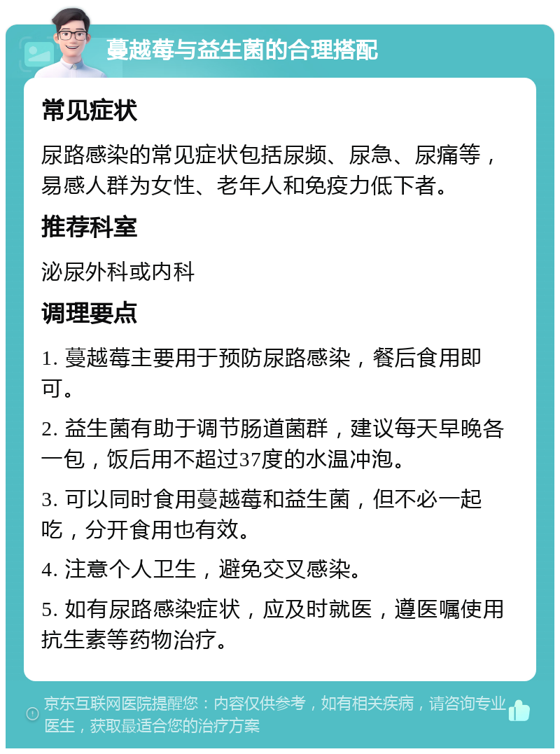 蔓越莓与益生菌的合理搭配 常见症状 尿路感染的常见症状包括尿频、尿急、尿痛等，易感人群为女性、老年人和免疫力低下者。 推荐科室 泌尿外科或内科 调理要点 1. 蔓越莓主要用于预防尿路感染，餐后食用即可。 2. 益生菌有助于调节肠道菌群，建议每天早晚各一包，饭后用不超过37度的水温冲泡。 3. 可以同时食用蔓越莓和益生菌，但不必一起吃，分开食用也有效。 4. 注意个人卫生，避免交叉感染。 5. 如有尿路感染症状，应及时就医，遵医嘱使用抗生素等药物治疗。