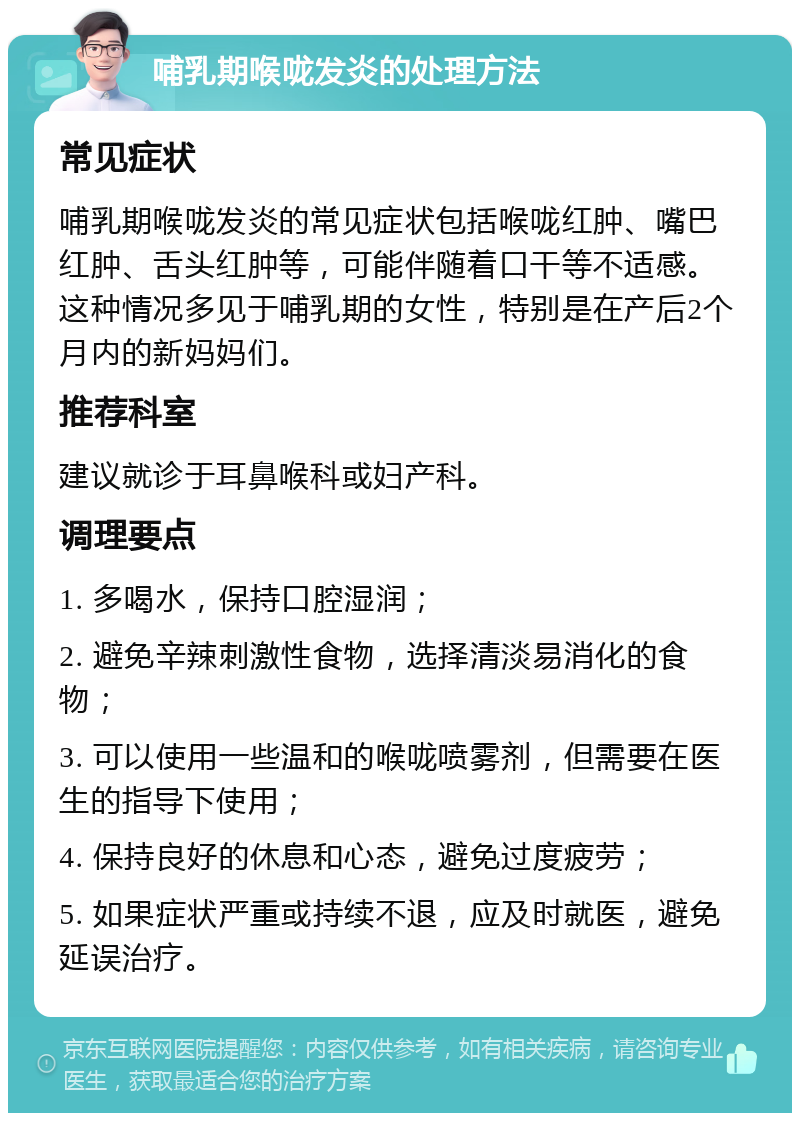 哺乳期喉咙发炎的处理方法 常见症状 哺乳期喉咙发炎的常见症状包括喉咙红肿、嘴巴红肿、舌头红肿等，可能伴随着口干等不适感。这种情况多见于哺乳期的女性，特别是在产后2个月内的新妈妈们。 推荐科室 建议就诊于耳鼻喉科或妇产科。 调理要点 1. 多喝水，保持口腔湿润； 2. 避免辛辣刺激性食物，选择清淡易消化的食物； 3. 可以使用一些温和的喉咙喷雾剂，但需要在医生的指导下使用； 4. 保持良好的休息和心态，避免过度疲劳； 5. 如果症状严重或持续不退，应及时就医，避免延误治疗。