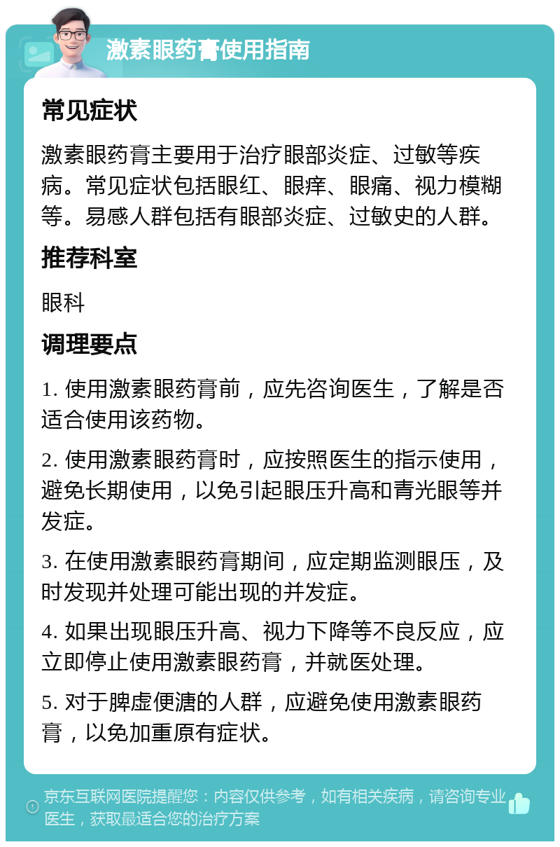 激素眼药膏使用指南 常见症状 激素眼药膏主要用于治疗眼部炎症、过敏等疾病。常见症状包括眼红、眼痒、眼痛、视力模糊等。易感人群包括有眼部炎症、过敏史的人群。 推荐科室 眼科 调理要点 1. 使用激素眼药膏前，应先咨询医生，了解是否适合使用该药物。 2. 使用激素眼药膏时，应按照医生的指示使用，避免长期使用，以免引起眼压升高和青光眼等并发症。 3. 在使用激素眼药膏期间，应定期监测眼压，及时发现并处理可能出现的并发症。 4. 如果出现眼压升高、视力下降等不良反应，应立即停止使用激素眼药膏，并就医处理。 5. 对于脾虚便溏的人群，应避免使用激素眼药膏，以免加重原有症状。