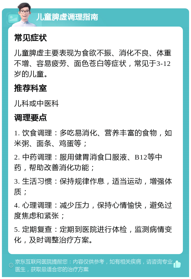 儿童脾虚调理指南 常见症状 儿童脾虚主要表现为食欲不振、消化不良、体重不增、容易疲劳、面色苍白等症状，常见于3-12岁的儿童。 推荐科室 儿科或中医科 调理要点 1. 饮食调理：多吃易消化、营养丰富的食物，如米粥、面条、鸡蛋等； 2. 中药调理：服用健胃消食口服液、B12等中药，帮助改善消化功能； 3. 生活习惯：保持规律作息，适当运动，增强体质； 4. 心理调理：减少压力，保持心情愉快，避免过度焦虑和紧张； 5. 定期复查：定期到医院进行体检，监测病情变化，及时调整治疗方案。