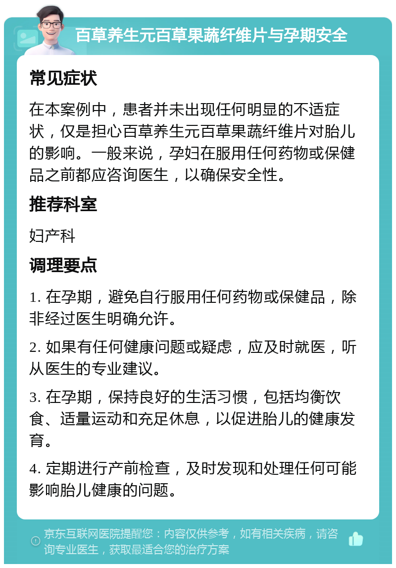 百草养生元百草果蔬纤维片与孕期安全 常见症状 在本案例中，患者并未出现任何明显的不适症状，仅是担心百草养生元百草果蔬纤维片对胎儿的影响。一般来说，孕妇在服用任何药物或保健品之前都应咨询医生，以确保安全性。 推荐科室 妇产科 调理要点 1. 在孕期，避免自行服用任何药物或保健品，除非经过医生明确允许。 2. 如果有任何健康问题或疑虑，应及时就医，听从医生的专业建议。 3. 在孕期，保持良好的生活习惯，包括均衡饮食、适量运动和充足休息，以促进胎儿的健康发育。 4. 定期进行产前检查，及时发现和处理任何可能影响胎儿健康的问题。