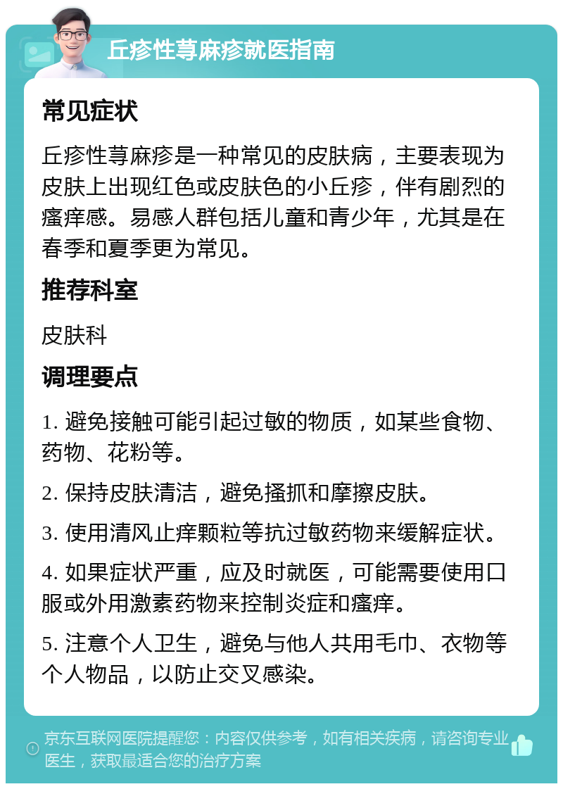 丘疹性荨麻疹就医指南 常见症状 丘疹性荨麻疹是一种常见的皮肤病，主要表现为皮肤上出现红色或皮肤色的小丘疹，伴有剧烈的瘙痒感。易感人群包括儿童和青少年，尤其是在春季和夏季更为常见。 推荐科室 皮肤科 调理要点 1. 避免接触可能引起过敏的物质，如某些食物、药物、花粉等。 2. 保持皮肤清洁，避免搔抓和摩擦皮肤。 3. 使用清风止痒颗粒等抗过敏药物来缓解症状。 4. 如果症状严重，应及时就医，可能需要使用口服或外用激素药物来控制炎症和瘙痒。 5. 注意个人卫生，避免与他人共用毛巾、衣物等个人物品，以防止交叉感染。