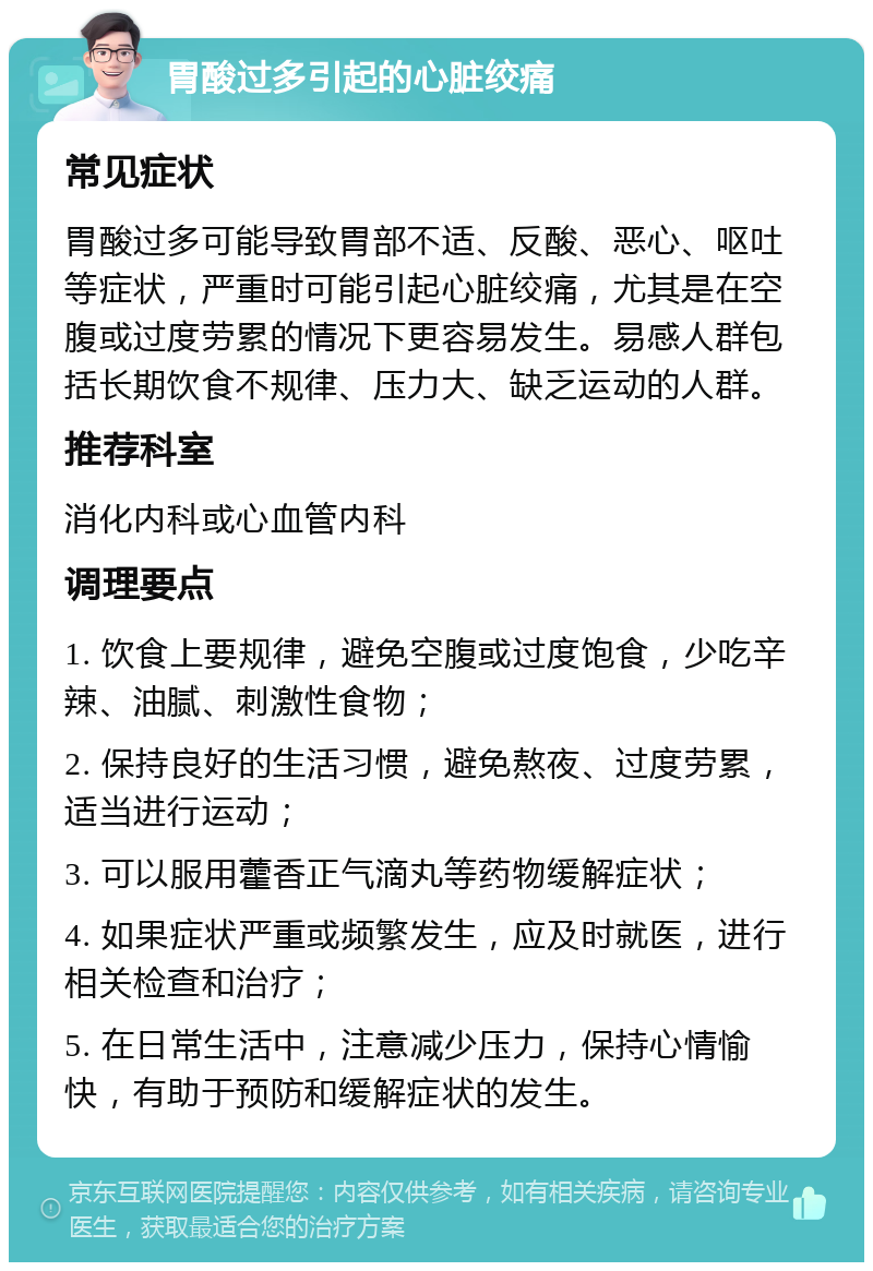 胃酸过多引起的心脏绞痛 常见症状 胃酸过多可能导致胃部不适、反酸、恶心、呕吐等症状，严重时可能引起心脏绞痛，尤其是在空腹或过度劳累的情况下更容易发生。易感人群包括长期饮食不规律、压力大、缺乏运动的人群。 推荐科室 消化内科或心血管内科 调理要点 1. 饮食上要规律，避免空腹或过度饱食，少吃辛辣、油腻、刺激性食物； 2. 保持良好的生活习惯，避免熬夜、过度劳累，适当进行运动； 3. 可以服用藿香正气滴丸等药物缓解症状； 4. 如果症状严重或频繁发生，应及时就医，进行相关检查和治疗； 5. 在日常生活中，注意减少压力，保持心情愉快，有助于预防和缓解症状的发生。