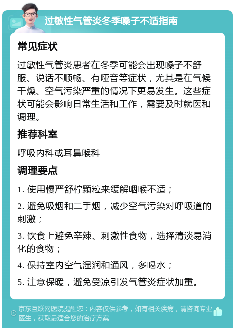 过敏性气管炎冬季嗓子不适指南 常见症状 过敏性气管炎患者在冬季可能会出现嗓子不舒服、说话不顺畅、有哑音等症状，尤其是在气候干燥、空气污染严重的情况下更易发生。这些症状可能会影响日常生活和工作，需要及时就医和调理。 推荐科室 呼吸内科或耳鼻喉科 调理要点 1. 使用慢严舒柠颗粒来缓解咽喉不适； 2. 避免吸烟和二手烟，减少空气污染对呼吸道的刺激； 3. 饮食上避免辛辣、刺激性食物，选择清淡易消化的食物； 4. 保持室内空气湿润和通风，多喝水； 5. 注意保暖，避免受凉引发气管炎症状加重。