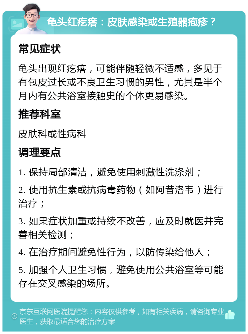 龟头红疙瘩：皮肤感染或生殖器疱疹？ 常见症状 龟头出现红疙瘩，可能伴随轻微不适感，多见于有包皮过长或不良卫生习惯的男性，尤其是半个月内有公共浴室接触史的个体更易感染。 推荐科室 皮肤科或性病科 调理要点 1. 保持局部清洁，避免使用刺激性洗涤剂； 2. 使用抗生素或抗病毒药物（如阿昔洛韦）进行治疗； 3. 如果症状加重或持续不改善，应及时就医并完善相关检测； 4. 在治疗期间避免性行为，以防传染给他人； 5. 加强个人卫生习惯，避免使用公共浴室等可能存在交叉感染的场所。