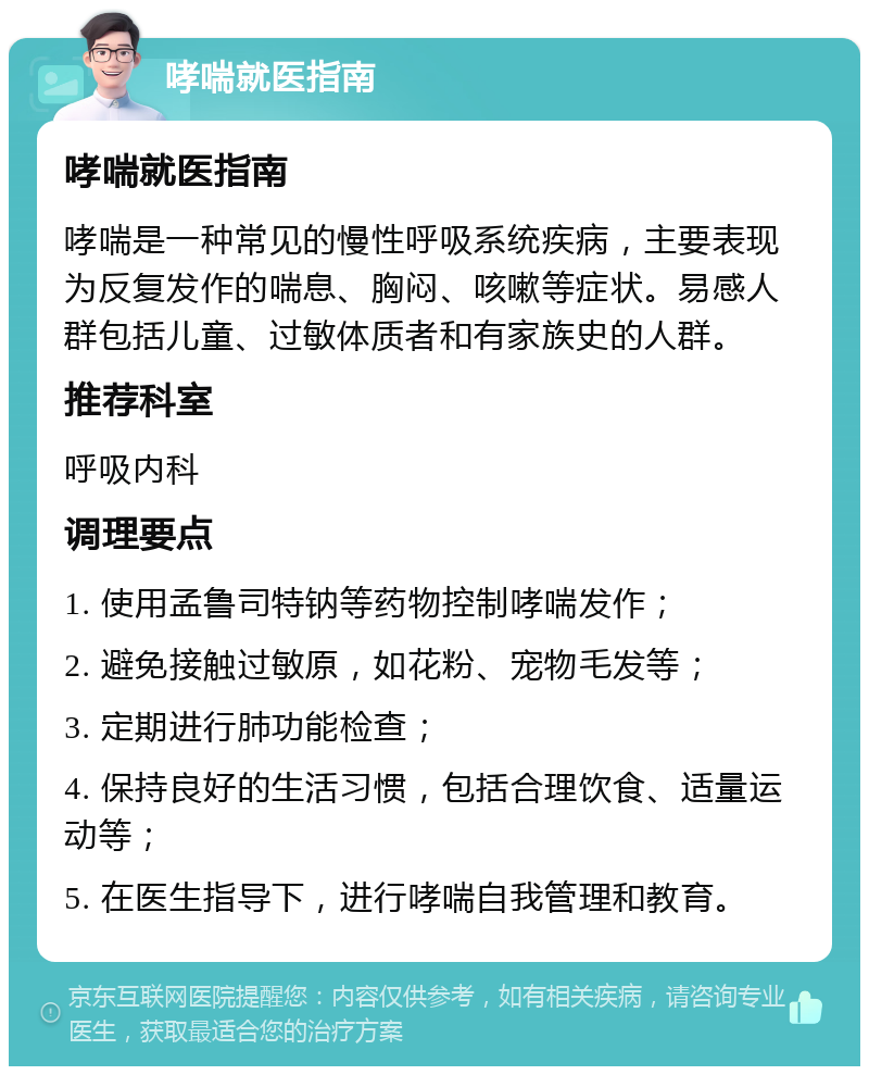 哮喘就医指南 哮喘就医指南 哮喘是一种常见的慢性呼吸系统疾病，主要表现为反复发作的喘息、胸闷、咳嗽等症状。易感人群包括儿童、过敏体质者和有家族史的人群。 推荐科室 呼吸内科 调理要点 1. 使用孟鲁司特钠等药物控制哮喘发作； 2. 避免接触过敏原，如花粉、宠物毛发等； 3. 定期进行肺功能检查； 4. 保持良好的生活习惯，包括合理饮食、适量运动等； 5. 在医生指导下，进行哮喘自我管理和教育。