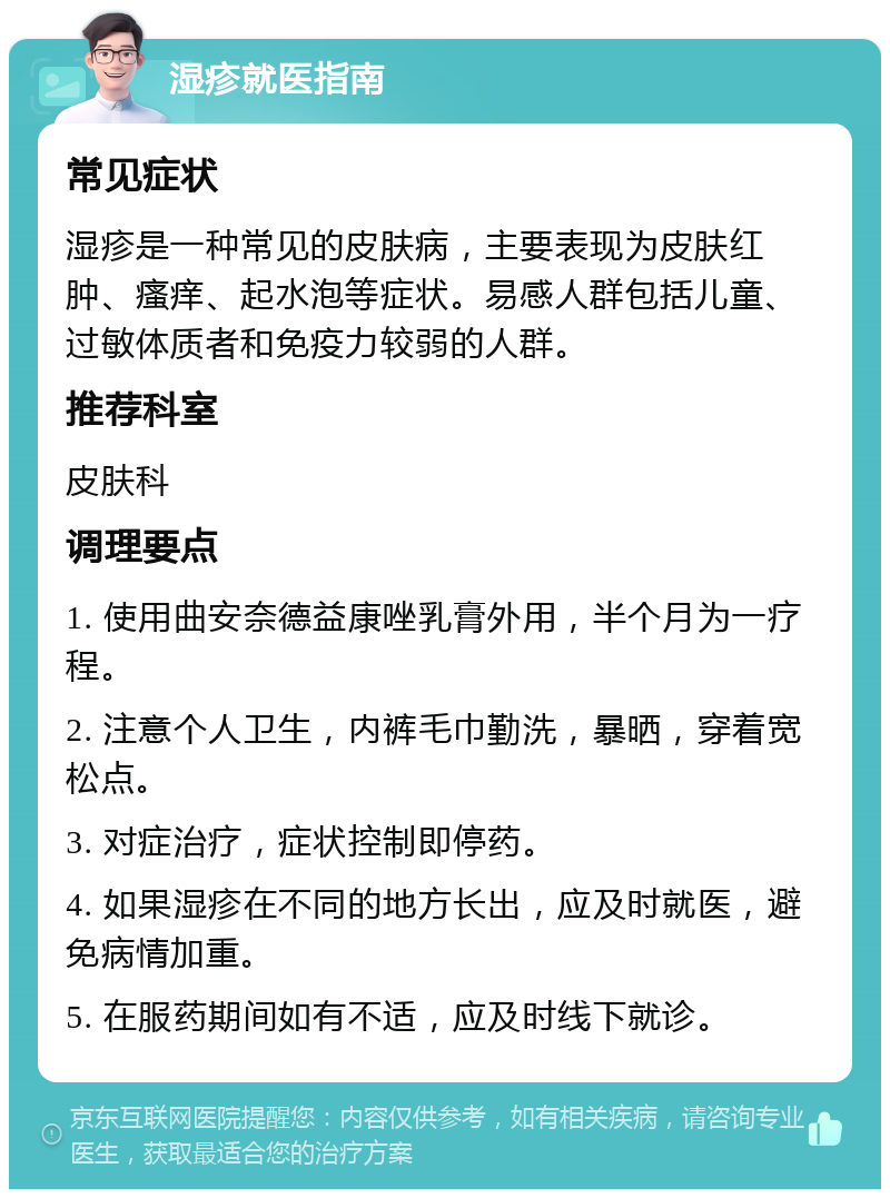 湿疹就医指南 常见症状 湿疹是一种常见的皮肤病，主要表现为皮肤红肿、瘙痒、起水泡等症状。易感人群包括儿童、过敏体质者和免疫力较弱的人群。 推荐科室 皮肤科 调理要点 1. 使用曲安奈德益康唑乳膏外用，半个月为一疗程。 2. 注意个人卫生，内裤毛巾勤洗，暴晒，穿着宽松点。 3. 对症治疗，症状控制即停药。 4. 如果湿疹在不同的地方长出，应及时就医，避免病情加重。 5. 在服药期间如有不适，应及时线下就诊。